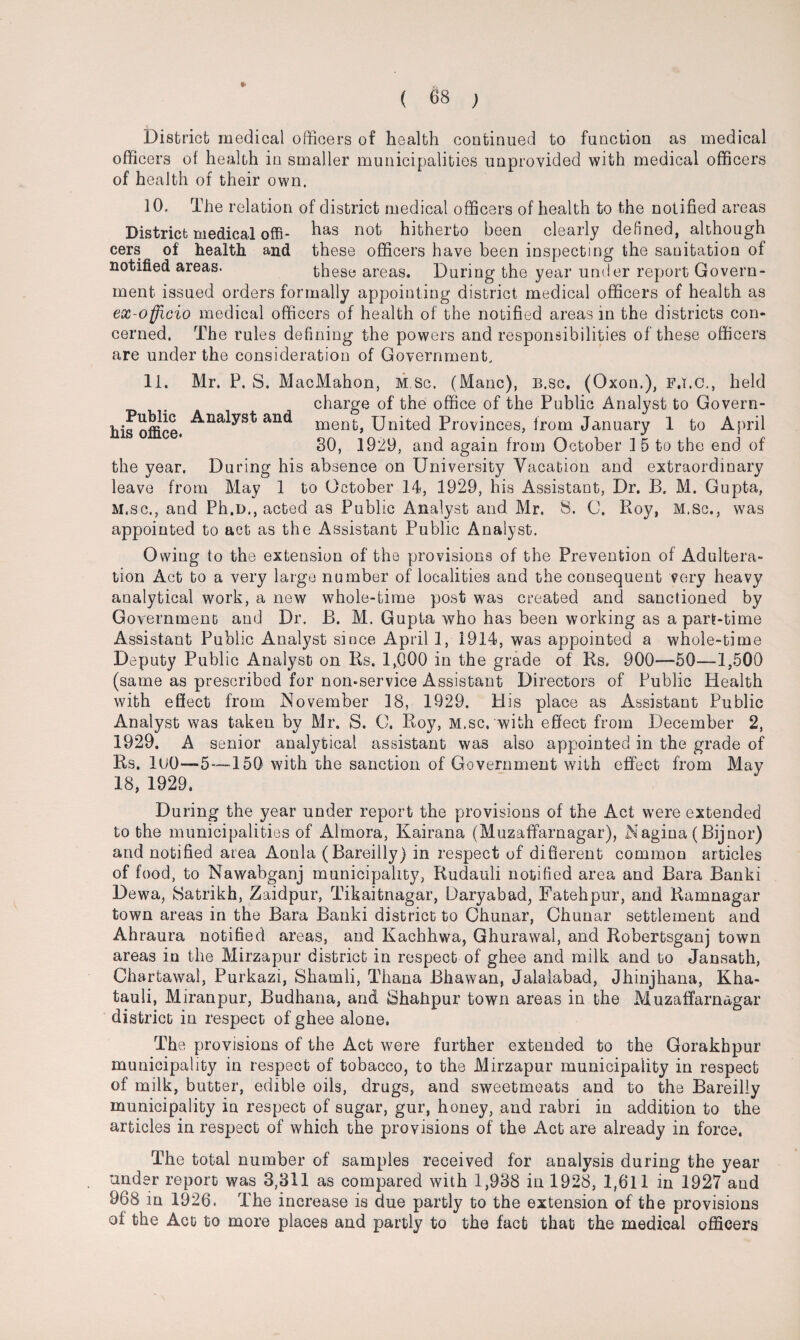 District medical officers of health continued to function as medical officers of health in smaller municipalities unprovided with medical officers of health of their own. 10. The relation of district medical officers of health to the notified areas District medical offi- ^as nofc hitherto been clearly defined, although cers of health and these officers have been inspecting the sanitation of notified areas. these areas. During the year under report Govern¬ ment issued orders formally appointing district medical officers of health as ex-officio medical officers of health of the notified areas in the districts con¬ cerned. The rules defining the powers and responsibilities of these officers are under the consideration of Government, 11. Mr. P. S. MacMahon, M.sc, (Mane), B.sc, (Oxon.), F.I.C., held . charge of the office of the Public Analyst to Govern- his office. an<^ nient, United Provinces, from January 1 to April 30, 1929, and again from October 1 5 to the end of the year. During his absence on University Vacation and extraordinary leave from May 1 to October 14, 1929, his Assistant, Dr. B. M. Gupta, M.sc., and Ph.D., acted as Public Analyst and Mr. 8. C. Roy, M.sc., was appointed to act as the Assistant Public Analyst. Owing to the extension of the provisions of the Prevention of Adultera¬ tion Act to a very largo number of localities and the consequent very heavy analytical work, a new whole-time post was created and sanctioned by Government and Dr. B. M. Gupta who has been working as a part-time Assistant Public Analyst since April 1, 1914, was appointed a whole-time Deputy Public Analyst on Rs. 1,000 in the grade of Rs, 900—50—1,500 (same as prescribed for non-service Assistant Directors of Public Health with effect from November 18, 1929. His place as Assistant Public Analyst was taken by Mr. S. O. Roy, M.sc. with effect from December 2, 1929. A senior analytical assistant was also appointed in the grade of Rs. lUO—5—150 with the sanction of Government with effect from May 18, 1929. During the year under report the provisions of the Act were extended to the municipalities of Almora, Kairana (Muzaffarnagar), Nagina (Bijnor) and notified area Aonla (Bareilly) in respect of different common articles of food, to Nawabganj municipality, Rudauli notified area and Bara Banki Dewa, Satrikh, Zaidpur, Tikaitnagar, Daryabad, Fatehpur, and Ramnagar town areas in the Bara Banki district to Chunar, Chunar settlement and Ahraura notified areas, and Kachhwa, Ghurawal, and Robertsganj town areas in the Mirzapur district in respect of' ghee and milk and to Jansath, Chartawal, Purkazi, Shamli, Thana Bhawan, Jalalabad, Jhinjhana, Kha- tauli, Miranpur, Budhana, and Shahpur town areas in the Muzaffarnagar district in respect of ghee alone, The provisions of the Act were further extended to the Gorakhpur municipality in respect of tobacco, to the Mirzapur municipality in respect of milk, butter, edible oils, drugs, and sweetmeats and to the Bareilly municipality in respect of sugar, gur, honey, and rabri in addition to the articles in respect of which the provisions of the Act are already in force. The total number of samples received for analysis during the year under report was 3,311 as compared with 1,938 in 1928, 1,611 in 1927 and 968 in 1926. The increase is due partly to the extension of the provisions of the Act to more places and partly to the fact that the medical officers