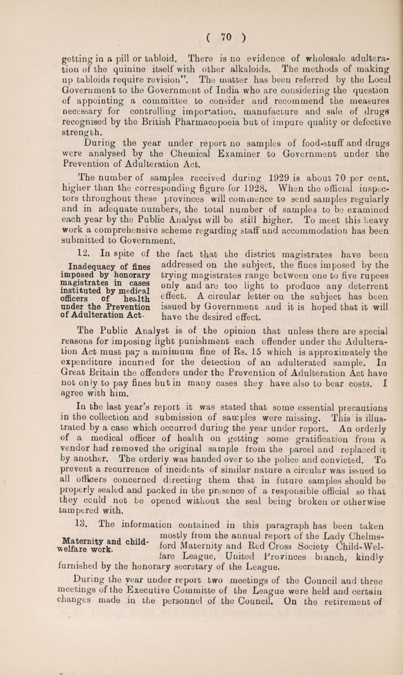 getting in a pill or tabloid. There is no evidence of wholesale adultera¬ tion of the quinine itself with other alkaloids. The methods of making up tabloids require revision”. The matter has been referred by the Local Government to the Government of India who are considering the question of appointing a committee to consider and recommend the measures necessary for controlling importation, manufacture and sale of drugs recognised by the British Pharmacopoeia but of impure quality or defective strength. During the year under report no samples of food-stuff and drugs were analysed by the Chemical Examiner to Government under the Prevention of Adulteration Act. The number of samples received during 1929 is about 70 per cent, higher than the corresponding figure for 1928. When the official inspec¬ tors throughout these provinces will commence to send samples regularly and in adequate numbers, the total number of samples to be examined each year by the Public Analyse will be still higher. To meet this heavy work a comprehensive scheme regarding staff and accommodation has been submitted to Government. 12. In spite of the fact that the district magistrates have been addressed on the subject, the fines imposed by the trying magistrates range between one to five rupees only and are too light to produce any deterrent effect. A circular letter on the subject has been issued by Government and it is hoped that it will have the desired effect. Inadequacy of fines imposed by honorary magistrates in cases instituted by medical officers of health under the Prevention of Adulteration Act. The Public Analyst is of the opinion that unless there are special reasons for imposing light punishment each offender under the Adultera¬ tion Act must pay a minimum fine of Rs. 15 which is approximately the expenditure incuned for the detection of an adulterated sample. In Great Britain the offenders under the Prevention of Adulteration Act have not only to pay fines but in many cases they have also to bear costs. I agree with him. In the last year’s report it was stated that some essential precautions in the collection and submission of samples were missing. This is illus¬ trated by a case which occurred during the year under report. An orderly of a medical officer of health on getting some gratification from a vendor had removed the original sample from the parcel and replaced it by another. The orderly was handed over to the police and convicted. To prevent a recurrence of incidents of similar nature a circular was issued to all officers concerned directing them that in future samples should be properly sealed and packed in the presence of a responsible official so that they could not be opened without the seal being broken or otherwise tampered with. 13. The information contained iu this paragraph has been taken M , , .. mostly from the annual report of the Lady Chelms-' vvelfareworkn(1 CbUd* ford Maternity and Red Cross Society Child-Wel¬ fare League, United Provinces branch, kindly furnished by the honorary secretary of the League. During the year under report two meetings of the Council and three meetings of the Executive Committe of the League were held and certain changes made in the personnel of the Council. On the retirement of