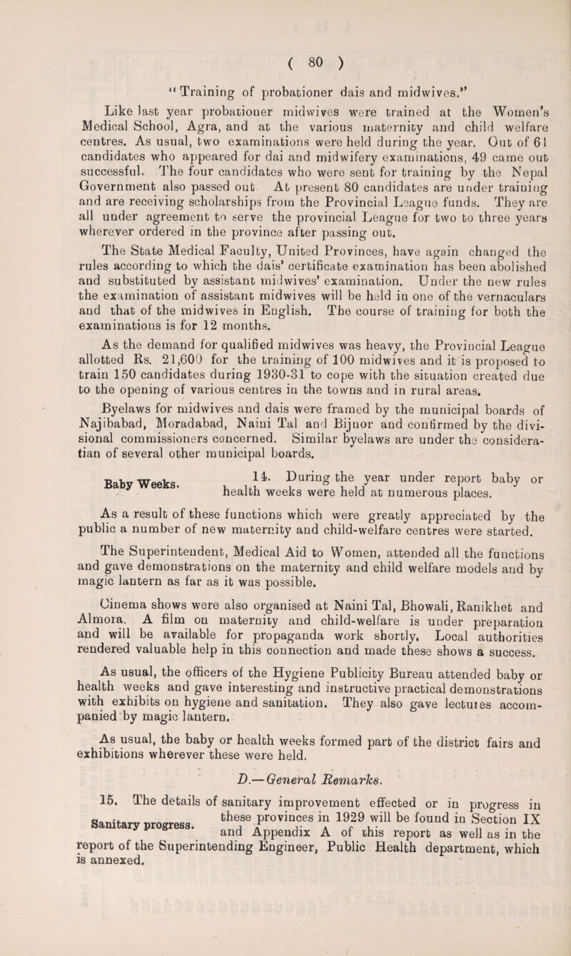 “Training of probationer dais and midwives.” Like last year probationer midwives were trained at the Women’s Medical School, Agra, and at the various maternity and child welfare centres. As usual, two examinations were held during the year. Out of 61 candidates who appeared for dai and midwifery examinations, 49 came out successful. The four candidates who were sent for training by the Nepal Government also passed out At present 80 candidates are under training and are receiving scholarships from the Provincial League funds. They are all under agreement to serve the provincial League for two to three years wherever ordered in the province after passing out, The State Medical Faculty, United Provinces, have again changed the rules according to which the dais’ certificate examination has been abolished and substituted by assistant mid wives’ examination. Under the new rules the examination of assistant midwives will be held in one of the vernaculars and that of the midwives in English. The course of training for both the examinations is for 12 months. As the demand for qualified midwives was heavy, the Provincial League allotted Rs. 21,600 for the training of 100 mid wives and it is proposed to train 150 candidates during 1930-31 to cope with the situation created due to the opening of various centres in the towns and in rural areas. r Byelaws for midwives and dais were framed by the municipal boards of Najibabad, Moradabad, Naini Tal and Bijuor and confirmed by the divi¬ sional commissioners concerned. Similar byelaws are under the considera- tian of several other municipal boards. Baby Weeks. 14. During the year under report baby or health weeks were held at numerous places. As a result of these functions which were greatly appreciated by the public a number of new maternity and child-welfare centres were started. The Superintendent, Medical Aid to Women, attended all the functions and gave demonstrations on the maternity and child welfare models and by magic lantern as far as it was possible. Cinema shows were also organised at Naini Tal, Bhowali, Ranikhet and Almora. A film on maternity and child-welfare is under preparation and will be available for propaganda work shortly, Local authorities rendered valuable help in this connection and made these shows a success. As usual, the officers of the Hygiene Publicity Bureau attended baby or health weeks and gave interesting and instructive practical demonstrations with exhibits on hygiene and sanitation. They also gave lectures accom¬ panied by magic lantern. As usual, the baby or health weeks formed part of the district fairs and exhibitions wherever these were held. « ■* . « ■ * * ^ D.— General Remarks. 15. The details of sanitary improvement effected or in progress in Sanitarv m-om-wi fchese ProviDces in 1929 wiU be found in Section IX y p g ' and Appendix A of ihis report as well as in the report of the Superintending Engineer, Public Health department, which is annexed.
