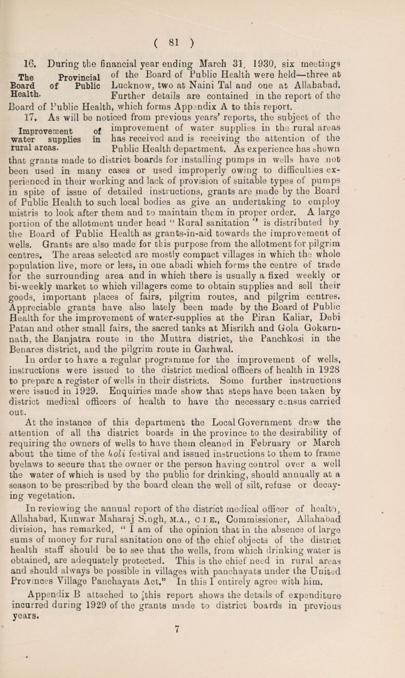 16. During tbe financial year ending March 31, 1930, six meetings The Provincial °f t^ie Board of Public Health were held—three ah Board of Public Lucknow, two at Naini Tal and one at Allahabad. Health. Further details are contained in the report of the Board of Public Health, which forms Appendix A to this report. 17. As will be noticed from previous years’ reports, the subject of the Improvement of improvement of water supplies in the rural areas water supplies in has received and is receiving the attention of the rural areas. Public Health department. As experience has shown that grants made to district boards for installing pumps in wells have not been used in many cases or used improperly owing to difficulties ex¬ perienced in their working and lack of provision of suitable types of pumps in spite of issue of detailed instructions, grants are .made by the Board of Public Health to such local bodies as give an undertaking to employ mistris to look after them and to maintain them in proper order. A large portion of the allotment under head “ Rural sanitation ” is distributed by the Board of Public Health as grants-in-aid towards the improvement of wells. Grants are also made for this purpose from the allotment for pilgrim centres. The areas selected are mostly compact villages in which the whole population live, more or less, in one abadi which forms the centre of trade for the surrounding area and in which there is usually a fixed weekly or bi-weekly market to which villagers come to obtain supplies and sell their goods, important places of fairs, pilgrim routes, and pilgrim centres. Appreciable grants have also lately been made by the Board of Public Health for the improvement of water-supplies at the Piran Kaliar, Debi Patau and other small fairs, the sacred tanks at Misrikh and Gola Gokarn- nalh, the Banjatra route in the Muttra district, the Panchkosi in the Benares district, and the pilgrim route in Gaihwal. In order to have a regular programme for the improvement of wells, instructions were issued to the district medical officers of health in 1928 to prepare a register of wells in their districts. Some further instructions were issued in 1929. Enquiries made show that steps have been taken by district medical officers of health to have the necessary census carried out. At the instance of this department the Local Government drew the attention of all the district boards in the province to the desirability of requiring the owners of wells to have them cleaned in February or March about the time of the koli festival and issued instructions to them to frame byelaws to secure that the owner or the person having control over a well the water of which is used by the public for drinking, should annually at a season to be prescribed by the board clean the well of silt, refuse or decay¬ ing vegetation. In reviewing the annual report of the district medical officer of health3 Allahabad, Kunwar Maharaj S.ngh, M.A., C.I.E., Commissioner, Allahabad division, has remarked, “ I am of the opinion that in the absence oflarge sums of money for rural sanitation one of the chief objects of the district health staff should be to see that the wells, from which drinking water is obtained, are adequately protected. This is the chief need in rural areas and should always be possible in villages with panchayats under the United Provinces Village Panchayats Act.” In this I entirely agree with him. Appendix B attached to ijthis report shows the details of expenditure- incurred during 1929 of the grants made to district boards in previous years. 7