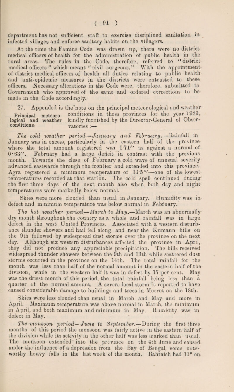 department has not sufficient staff to exercise disciplined sanitation in infected villages and enforce sanitary habits on the villagers. At the time the Famine Code was drawn up, there were no district medical officers of health for the administration of public health in the rural areas. The rules in the Code, therefore, referred to “district medical officers ” which meant “ civil surgeons.” With the appointment of district medical officers of health all duties relating to public health and anti-epidemic measures in the districts were entrusted to these officers. Necessary alterations in the Code were, therefore, submitted to Government who approved of the same and ordered corrections to be made in the Code accordingly. 27. Appended is the'note on the principal meteorological and weather Principal meteoro- conditions in these provinces for the year 1929. logical and weather kindly furnished by the Director-General of Obser- eonditions. vatories The cold weather period—January and February. —Rainfall in January was in excess, particularly in the eastern half of the province where the total amount registered was 1*71 as against a normal of 0*63. February had a large deficit in contrast with the previous month. Towards the close of February a cold wave of unusual severity advanced eastwards through the frontier and extended into this province. Agra registered a minimum temperature of SSffi0'—one of the lowest temperatures recorded at that station. The cold spell continued during the first three days of the next month also when both day and night temperatures were markedly below normal. Skies were more clouded than usual in January. Humidity was in defect and minimum temperature was below normal in February. The hot weather period—March to May,—March, was an abnormally dry month throughout the country as a whole and rainfall was in large defect in the west United Provinces. Associated with a western disturb¬ ance thunder showers and hail fell along and near the Kumaun hills on the 9th followed by widespread dust storms over the province on the next day. Although six western disturbances affected the province in April, they did not produce any appreciable precipitation. The hills received widespread thunder showers between the 9th and 13th while scattered dust storms occurred in the province on the 14th. The total rainfall for the month was less than half of the normal amount in the eastern half of the division, while in the western half it was in defect by 17 per cent. May was the driest month of this period, the total rainfall being less than a quarter of the normal amount. A severe local storm is reported to have caused considerable damage to buildings and trees in Meerut on the 18th. Skies were less clouded than usual in March and May and more in April. Maximum temperature was above normal in March, the minimum in April, and both maximum and minimum in May, Humidity was in defect in May. The monsoon period— June to September.—During the first three months of this period the monsoon was fairly active in the eastern half of the division while its activity in the other half was less marked than usual. The monsoon extended into the province on the 4th June and caused under the influence of a depression from the Bay of Bengal, some note¬ worthy heavy falls in the last week of the month. Bahraich had 11 on