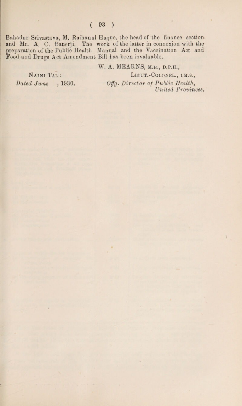 Bahadur Srivastava, M. Raihanul Haque, the head of the finance section and Mr. A. C. Banerji. The work of the latter in connexion with the preparation of the Public Health Manual and the Vaccination Act and Food and Drugs Act Amendment Bill has been invaluable. Najni Tal : Bated June , 1930. W. A. MEARNS, m.b., d.p.h., Lieut.-Colonel., i.m.s., Offg. Director of Public Healthy United Provinces.