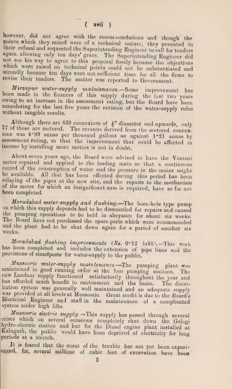 however did not agree with the recommendations and though the points which they raised were of a technical nature, they persisted in their refusal and requested the Superintending Engineer to call for tenders again, allowing only ten days’ grace. The Superintending Engineer did not see his way to agree to this proposal firstly because‘the objections which were raised on technical points could not be substantiated and secondly because ten days were not sufficient time for all the firms to revise their tenders. The matter was reported to Government. Mirzapur water-supply maintenance.—Some improvement has been made in the finances of this supply during the last two years owing to an increase in the assessment rating, but the Board have been considering for the last five years the revision of the water-supply rules without tangible results. Although there are 839 connexions of diameter and upwards, only ‘7 of these are metered. The revenue derived from the metered connex¬ ions was 4*99 annas per thousand gallons as against 1*21 annas by assessment rating, so that the improvement that could be affected in income by installing more meters is not in doubt. About seven years ago, the Board were advised to have the Venturi meter repaired and applied to the leading main so that a continuous lecoid of the consumption of water and the pressure in the mains might oe available. All that has been effected during this period has been 1 P*Pe® at the new site, and the repairs to the mechanism of the meter for which an insignificant sum is required, have so far not been completed. Moradabad water-supply and flushing.—The bore-hole type pump on which this supply depends had to be dismantled fur repairs and caused lire pumping operations to be held in abeyance for about six weeks. le Board have not purchased the spare parts which were recommended and the plant had to be shut down again for a period of another six weeks. Moradabad flushing improvements (Rs. 0*12 laJch\— This work has been completed and includes the extension of pipe lines and the piovisions of standposts for water-supply to the public. Mussoorie water-supply maintenance.—The pumping plant was maintained in good running order at the four pumping stations. The new Landaur supply functioned satisfactorily throughout the year and has afforded much benefit to cantonment and the bazar. The distri¬ bution system was generally well maintained and an adequate supply was provided at all levels at Mussoorie. Great credit is due to the Boards Bectucal Engineer and staff in the maintenance of a complicated system under high lifts. . ^us3^orie electric supply.— This supply has passed through several crises which on several occasions completely shut down the Galogi j hydro-electric station and but for the Diesel engine plant installed at (Kalugarh, the public would have been deprived of electricity for long periods at a stretch. It is feared that the worst of the trouble has not yet been experi* lenced, for, several millions of cubic feet of excavation have been ’ 2