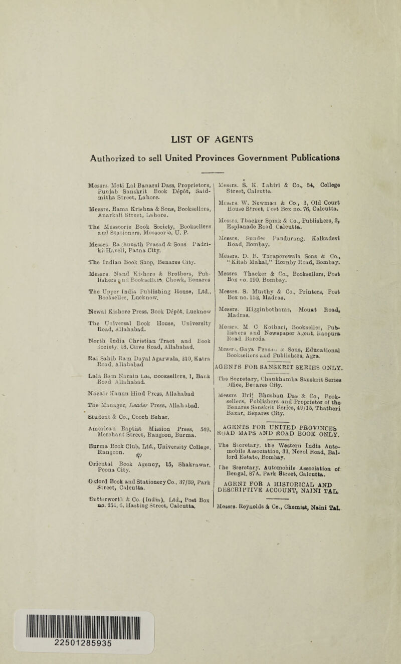 LIST OF AGENTS Authorized to sell United Provinces Government Publications Messrs. Moti Lai Banarsi Dass, Proprietors, Punjab Sanskrit Book Depbt, Said- mitha Street, Lahore. Messrs. Rama Krishna & Sons, Booksellsrs, Ar.arkali Street, Lahore. The Mussoorie Book Society, Booksellers and Stationers, Mnssooria, U. P. Messrs. Raghunath Prasad & Sons Padri- ki-Haveli, Patna City. The Indian Book Shop, Benares City. Messrs. Nand Kishoro & Brothers, Pub¬ lishers gnd Bookselltrt. Chowk, Benares The Upper India Publishing House, Ltd., Bookseller, Lucknow. Newal Kishore Press, Book Depot, Lucknow The Universal Book House, University Road, Allahabad. Uortb India Christian Tract and Book Society, 18, Clive Hoad, Allahabad. Rai Sahib Ram Dayal Agarwala, 210, Katra Road, Allahabad Lala Ram Narain Lai, riooxsellcrs, 1, Bank Road Allahabad. Nazair Eanun Hind Press, Allahabad The Manager, Leader Press, Allahabad. Student & Co., Cooch Behar, American Baptist Mission Press, 519, Merchant Street, Rangoon, Burma. Surma Book Club, Ltd., University College, Rangoon. ^ Oriental Book Agency, 15, Shakrawar, Poona City. Oxford Book and Stationery Co., 37/39, Park Street, Calcutta. Eutterworth & Co. (India), Ltd., Post Box ao. 251, 6, Hasting Street, Calcutta. Messrs. S. K. lakiri & Co., 54, College Street, Calcutta. Messrs. W. Newman & Co , 3, Old Court House Street, l ost Box no. 76, Calcutta. Messrs. Thacker Spink & Co., Publishers, 3, Esplanade Road, Calcutta. Messrs. Sunder Pandurang, Kalkadevi Road, Bombay. Messrs. D. B. Taraporewala Sous & Co., “ Kitab Mahal,” Hornby Road, Bombay. Messrs Thacker & Co., Booksellers, Post Box no. 190, Bombay. Messrs. S. Murthy & Co,, Printers, Post Box no. 152, Madras. Messrs. Higginbothams, Mouat Road, Madras, Messrs. M C Kotbari, Bookseller, Pub¬ lishers and Newspaper Agent, Raopura Road. Baroda Messrs. Gaya Prasau <s Sons, Educational Booksellers and Publishers, Agra. AGENTS FOR SANSKRIT SERIES ONLY. The Secretary, Cbaukhamba Sanskrit Series Jffice, Benares City. Messrs Brij Bhushau Das & Co., Book¬ sellers, Publishers and Proprietor of the Benares Sanskrit Series, 49/15, Thatheri Bazar, Benares City. AGENTS FOR UNITED PROVINCES road maps and road book only. The Secretary, the Western India Auto¬ mobile Association, 32, Necol Road, Bal- lord Estate, Bombay. The Secretary, Automobile Association of Bengal, 87A, Park Street, Calcutta. AGENT FOR A HISTORICAL AND DESCRIPTIVE ACCOUNT, NAINI TAL. Messrs. Reynolds & C«., Chemist, Naiai TaL