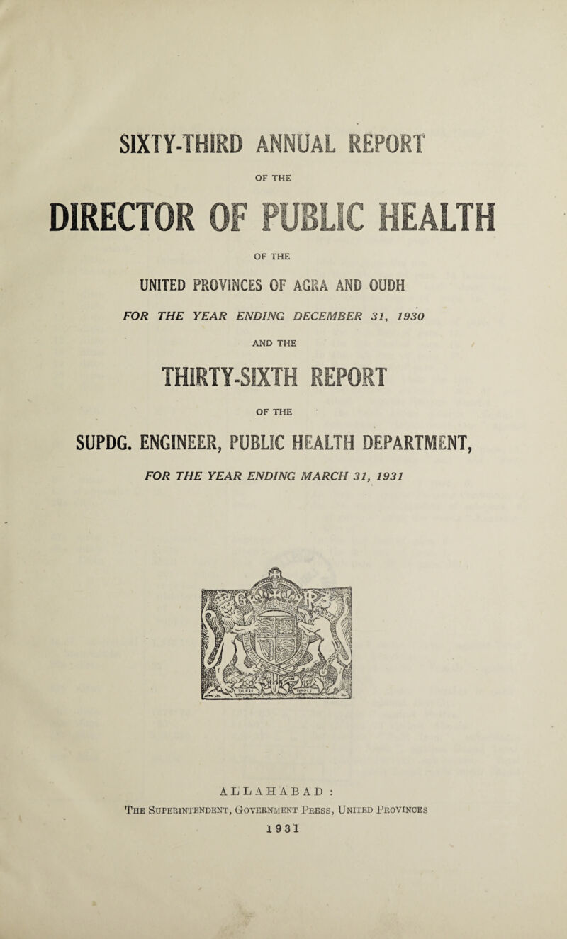 SIXTY-THIRD ANNUAL REPORT OF THE DIRECTOR OF PUBLIC HEALTH OF THE UNITED PROVINCES OF AGRA AND OUDH FOR THE YEAR ENDING DECEMBER 31, 1930 AND THE THIRTY-SIXTH REPORT OF THE SUPDG. ENGINEER, PUBLIC HEALTH DEPARTMENT, FOR THE YEAR ENDING MARCH 31, 1931 ALLAHABAD : The Superintendent, Government Press, United Provinces 1931