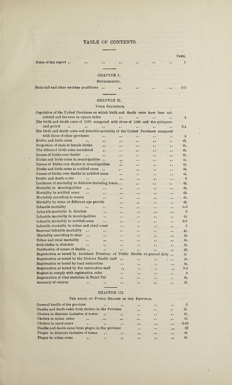 TABLE OF CONTENTS. Page. Form of the report .. • • • • • • • • 1 CHAPTER I. Meteorology. Rain-fall and other weather conditions .. • • * • • • • • 1-2 CHAPTER It. Vital Statistics. Population of the United Provinces on which birth and death rates have been cal- culated and the area in square miles • • • • • • • • 4 The birth and death rates of 1930 compared with those of 1929 and the quinquen. nial period • • • • • • • • 3-4 The birth and death rates and infantile mortality of th9 United Provinces compared with those of other provinces • • • • • • • • 4 Births and birth-rates • • • • • • • • ib. Proportion of male to female births .. • • • • • • • • ib. The different birth-rates considered .. • • • • • • • • ib. Excess of births over deaths .. .. • • • • • • • • ib. Births and birth-rates in municipalities .. • • • • • • • • ib. Excess of births over deaths in municipalities • • • • • • • • ib. Births and birth-rates in notified areas • • • • • • • • ib. Excess of births over deaths in notified area3 • • • • • • • • ib. Deaths and death-rates • • • • • • • • 5 Incidence of mortality in districts fncluding towns • • • • • • • • ib. Mortality in municipalities • • • • • • • • ib. Mortality in notified areas • • • • • • • • ib. Mortality according to season • • • • • • • • ib. Mortality by sexes at different age periods • • • • • • • • ib. Infantile mortality .. • • • • • • • • 5-6 Infantile mortality in districts • • • • • • • • 6 Infantile mortality in municipalities • • • • • • • • ib Infantile mortality in notified areas • • • • • « 0 • 6-7 Infantile mortality in urban and rural areas • • • • • • • • 7 Seasonal infantile mortality • • • • • • • • ib. Mortality according to class • • • • • • • • ib. Urban and rural mortality .. .. • • • • • • • • ib. Still-births in districts • • • • • • • • ib. Verification of causes of deaths .. .. • • • • • • • • ib. Registration as tested by Assistant Directors of Public Health on general duty .. ib Registration as tested by the District Health staff • • • • • • f •• ib. Registration as'tested by local authorities • • • • • • • • %b. Registration as tested by the vaccination staff • • • • • • • • 7-8 Neglect to comply with registration rules • • • • • • m * 8 Registration of vital statistics in Naini Tal • • • • • • 0 • ib. Accuracy of returns • • • • • • • • ib. CHAPTER III. The state op Public Health in the Province. General health of the province • • • • • • 0 • 9 Deaths and death-rates from cholera in the Province • • • • • • ib. Cholera in districts inclusive of towns .. • • • • • • 0 • ib. Cholera in urban areas .. .. • • • • • • 0 • ib. Cholera in rural areas • • • • • • • • 9-10 Deaths and death-rates from plague in the province • • • • • • 10 Plague in districts inclusive of towns • • • • • • ib Plague in urban areas ., ,. * * t ♦ • • ♦ • ib.