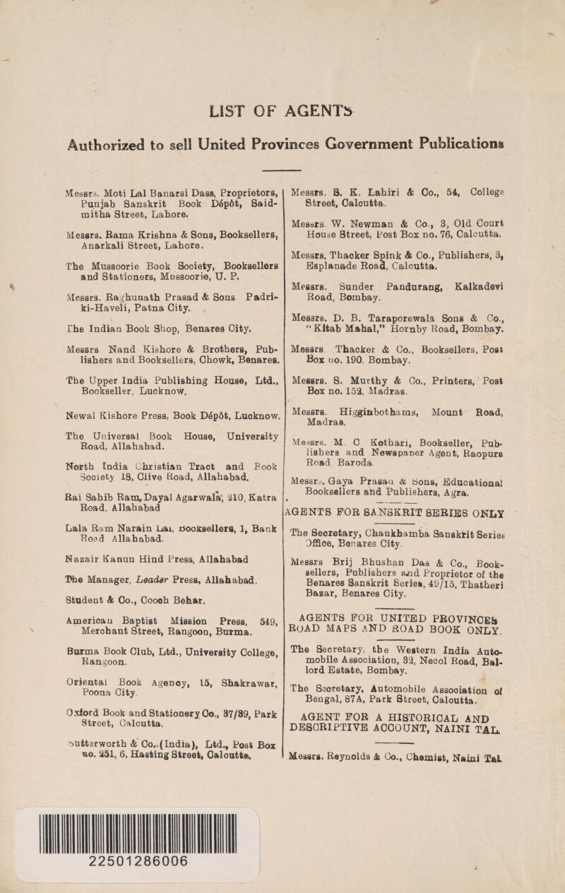 LIST OF AGENTS Authorized to sell United Provinces Government Publications! Messrs. Moti Lai Banarsi Dass, Proprietors, Punjab Sanskrit Book D6p6t, Said- mitha Street, Lahore. Messrs. Rama Krishna & Sons, Booksellers, Anarkali Street, Lahore. The Mussoorie Book Society, Booksellers and Stationers, Mossoorie, U. P. Messrs. Raghunath Prasad & Sons Padri- ki-Haveli, Patna City. The Indian Book Shop, Benares City. Messrs Nand Kishoro & Brothers, Pub¬ lishers and Booksellers, Chowk, Benares. The Upper India Publishing House, Ltd., Bookseller, Lucknow. Newal Kishore Press, Book Depdt, Luoknow, The Universal Book House, University Road, Allahabad. North India Christian Tract and Book Society 18, Clive Road, Allahabad, Rai Sahib Ram,Dayal Agarwala', 210;Katra Road, Allahabad Lala Ram Narain Lai, Booksellers, 1, Bank Roed Allahabad. Nazair Kanun Hind Press, Allahabad Dhe Manager, Leader Press, Allahabad, Student & Co., Cooeh Behar. American Baptist Mission Press, 549, Merohant Street, Rangoon, Burma. Burma Book Club, Ltd., University College, Rangoon. Oriental Book Agency, 15, Shakrawar, Poona City. Oxford Book and Stationery 0o„ 37/89, Park Street, Calcutta. butterworth & Co..(India), Ltd., Post Box no. 251, 6, Hasting Street, Calcutta. Messrs. S. K. Lahiri & Co., 54, College Street, Calcutta. Messrs W. Newman & Co., 3, Old Court House Street, Post Box no. 76, Calcutta. Messrs. Thacker Spink & Co., Publishers, 3, Esplanade Road, Calcutta. Messrs. Sunder Pandurang, Kalkadevi Road, Bombay. Messrs. D. B. Taraporewala Sons & Co., *' Kitab Mahal,” Hornby Road, Bombay. Messrs Thacker & Co., Booksellers, Post Box no. 190, Bombay. Messrs. S. Murthy & Co., Printers, Post Box no. 152, Madras. Messrs. Higginbothams, Mount Road, Madras. Messrs. M. C Kotbari, Bookseller, Pub¬ lishers and Newspaper Agent, Raopura Road Baroda Messrs. Gaya Prasaa & tions, Educational Booksellers and Publishers, Agra. AGENTS FOR SANSKRIT SERIES ONLY The Secretary, Chaukhamba Sanskrit Series- Office, Benares City. Messrs Brij Bhushan Das & Co., Book¬ sellers, Publishers a,nd Proprietor of the Benares Sanskrit Series, 49/15, Thatheri Bazar, Benares City. AGENTS FOR UNITED PROVINCES road maps and road book only, The Secretary, the Western India Auto¬ mobile Association, 32, Necol Road, Bal- lord Estate, Bombay. The Secretary, Automobile Association of Bengal, 87A, Park Street, Caloutta. AGENT FOR A HISTORICAL AND DESCRIPTIVE ACCOUNT, NAINI TAL. Messrs. Reynolds & Go., Chemist, Naini Tai 22501286006