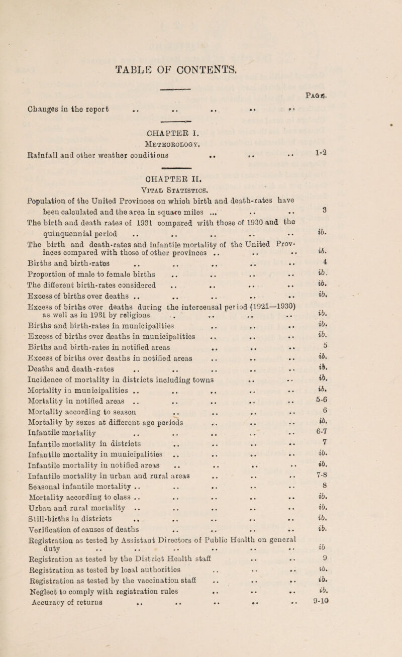 TABLE OF CONTENTS. Changes in the report CHAPTER I. Meteorology. Rainfall and other weather conditions PAGlfl. 1-2 CHAPTER II. Vital Statistics. Population of the United Provinces on which birth and death-rates have been calculated and the area in square miles ... The birth and death rates of 1931 compared with those of 1930 and the quinquennial period The birth and death-rates and infantile mortality of the United Prov¬ inces compared with those of other provinces .. Births and birth-rates Proportion of male to female births The different birth-rates considered Excess of births over deaths .. Excess of births over deaths during the intercensal period (1921—1930) as well as in 1931 by religions Births and birth-rates in municipalities Excess of births over deaths in municipalities Births and birth-rates in notified areas Excess of births over deaths in notified areas Deaths and death-rates Incidence of mortality in districts including towns Mortality in municipalities .. Mortality in notified areas .. Mortality according to season Mortality by sexes at different age periods Infantile mortality Infantile mortality in districts Infantile mortality in municipalities Infantile mortality in notified areas Infantile mortality in urban and rural areas Seasonal infantile mortality .. Mortality according to class .. Urban and rural mortality Still-births in districts Verification of causes of deaths Registration as tested by Assistant Directors of Public Health on general duty •• .. .»• •• •• • • Registration as tested by the District Health staff Registration as tested by looal authorities Registration as tested by the vaccination staff Neglect to comply with registration rules Accuracy of returns .. .. «• •« 3 ib. ib. 4 ib. ib. ib, ib. ib. ib. 5 ib. ib, ib. ib. 5- 6 6 ib. 6- 7 7 ib. ib. 7- 8 8 ib. ib. ib. ib. ib 9 ib. ib. ib. 9-10