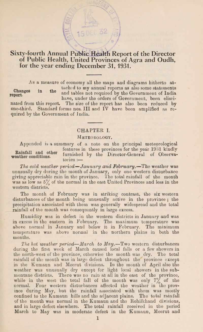 Sixty-fourth Annual Public Health Report of the Director of Public Health, United Provinces of Agra and Oudh, for the year ending December 31, 1931. Changes report. in the As a measure of economy all the maps and diagrams hitherto at¬ tached to my annual reporos as also some statements and tables not required by the Government of India have, under the orders of Government, been elimi¬ nated from this report. The size of the report has also been reduced by one-third. Standard forms nos. Ill and IV have been amplified as re¬ quired by the Government of India. CHAPTER I. Meteorology. Appended is a summary of a note on the principal meteorological features in these provinces for the year 1931 kindly wS,the?cond?Uonst^ier furQished by the Director-General of Observa¬ tories :— The cold weather period*™ January and February.«—The weather was unusually dry during the month of January, only one western disturbance giving appreciable rain in the province. The total rainfall of the month was as low as b°/ of the normal in the east United Provinces and less in the western districts. The month of February was in striking contrast, the six western disturbances of the month being unusually active in the province ; the precipitation associated with them was generally widespread and the total rainfall of the month was consequently in large excess. Humidity was in defect in the western districts in January and was in excess in the eastern in February, The maximum temperature was above normal in January and below it in February. The minimum temperature was above normal in the northern plains in both the months. The hot weather period—March to May,—Two western disturbances during the first week of March caused local falls or a few showers in the north-west of the province, otherwise the month was dry. The total rainfall of the month was in large defect throughout the province except in the Kumaun and Meerut divisions. In the month of April also the weather was unusually dry except for light local showers in the sub¬ montane districts. There was no rain at all in the east of the province, while in the west the total fall of the month was only 1°/ of the normal. Four western disturbances affected the weather in the prov¬ ince during May, but the rainfall associated with them was mostly confined to the Kumaun hills and the adjacent plains. The total rainfall of the month was normal in the Kumaun and the Rohilkhand divisions, and in large defect elsewhere. The total rainfall received in the period March to May was in moderate defect in the Kumaun, Meerut and