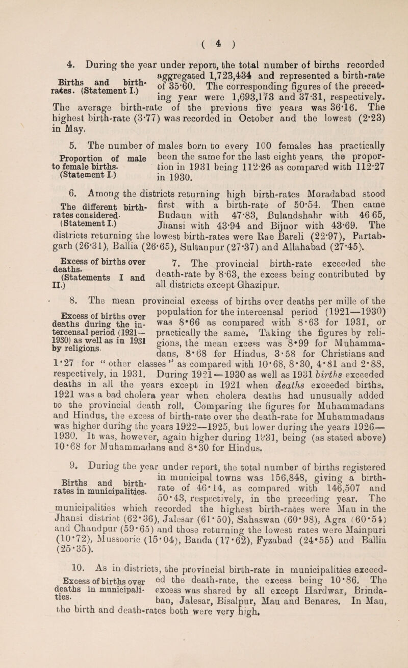 Births and birth rates. (Statement I.) 4. During the year under report, the total number of births recorded aggregated 1,723,434 and represented a birth-rate of 35*60. The corresponding figures of the preced¬ ing year were 1,693,1 T3 and 37*31, respectively. The average birth-rate of the previous five years was 36*16. The highest birth-rate (3*77) was recorded in October and the lowest (2*23) in May. 5. The number of males born to every 100 females has practically Proportion of male been the same for the last eight years, the propor- to female births. tion in 1931 being 112 26 a9 compared with 112*27 (Statement I.) in 1930. 6. Among the districts returning high birth-rates Moradabad stood The different birth- ^rsfc with a birth-rate of 50*54. Then came rates considered- Budaun with 47*83, Bulandshahr with 46 65, (StatementI.) Jhansi with 43*94 and Bijnor with 43*69. The districts returning the lowest birth-rates were Rae Bareli (22*97), Partab- garh (26*31), Ballia (26*65), Sultanpur (27*37) and Allahabad (27*45). Excess of births over 7, The provincial birth-rate exceeded the rj A Q T H (QJ JL (Statements I and death“^te by 8*63, the excess being contributed by II.) all districts except Ghazipur. 8. The mean provincial excess of births over deaths per mille of the Excess of births over for the intercensal period (1921-1930) deaths during the in- was 8*66 as compared with 8*63 for 1931, or tercensal period (1921— practically the same. Taking the figures by reli- 1930) as well as in 1931 gions, the mean excess was 8*99 for Muhamma- y re lgions. dans, 8*68 for Hindus, 3‘58 for Christians and 1*27 for “ other classes” as compared with 10*68, 8*30, 4*81 and 2*88, respectively, in 1931. During 1921 — 1930 as well as 1931 births exceeded deaths in all the years except in 1921 when deaths exceeded births. 1921 was a bad cholera year when cholera deaths had unusually added to the provincial death roll. Comparing the figures for Muhammadans and Hindus, the excess of birth-rate over the death-rate for Muhammadans was higher during the years 1922—1925, but lower during the years 1926— 1930. It was, however, again higher during 1931, being (as stated above) 10*68 for Muhammadans and 8*30 for Hindus. Births and birth¬ rates in municipalities. 9C During the year under report, the total number of births registered in municipal towns was 156,848, giving a birth¬ rate of 46*14, as compared with 146,507 and 50*43, respectively, in the preceding year, The municipalities which recorded the highest birth-rates were Mau in the Jhansi district (62°36), Jalesar (61*50), Sahaswan (60*98), Agra (60*54) and Chandpur (59*65) and those returning the lowest rates were Mainpuri (10*72), Mussoorie (15*04), Banda (17*62), Fyzabad (24*55) and Ballia (25 * 35 ). 10. As in districts, the provincial birth-rate in municipalities exceed- Excess of births over the death-rate, the excess being 10*86, The deaths in municipali- excess was shared by all except Hard war, Brinda- ies' # ban, Jalesar, Bisalpur, Mau and Benares. In Mau, the birth and death-rates both were very high.