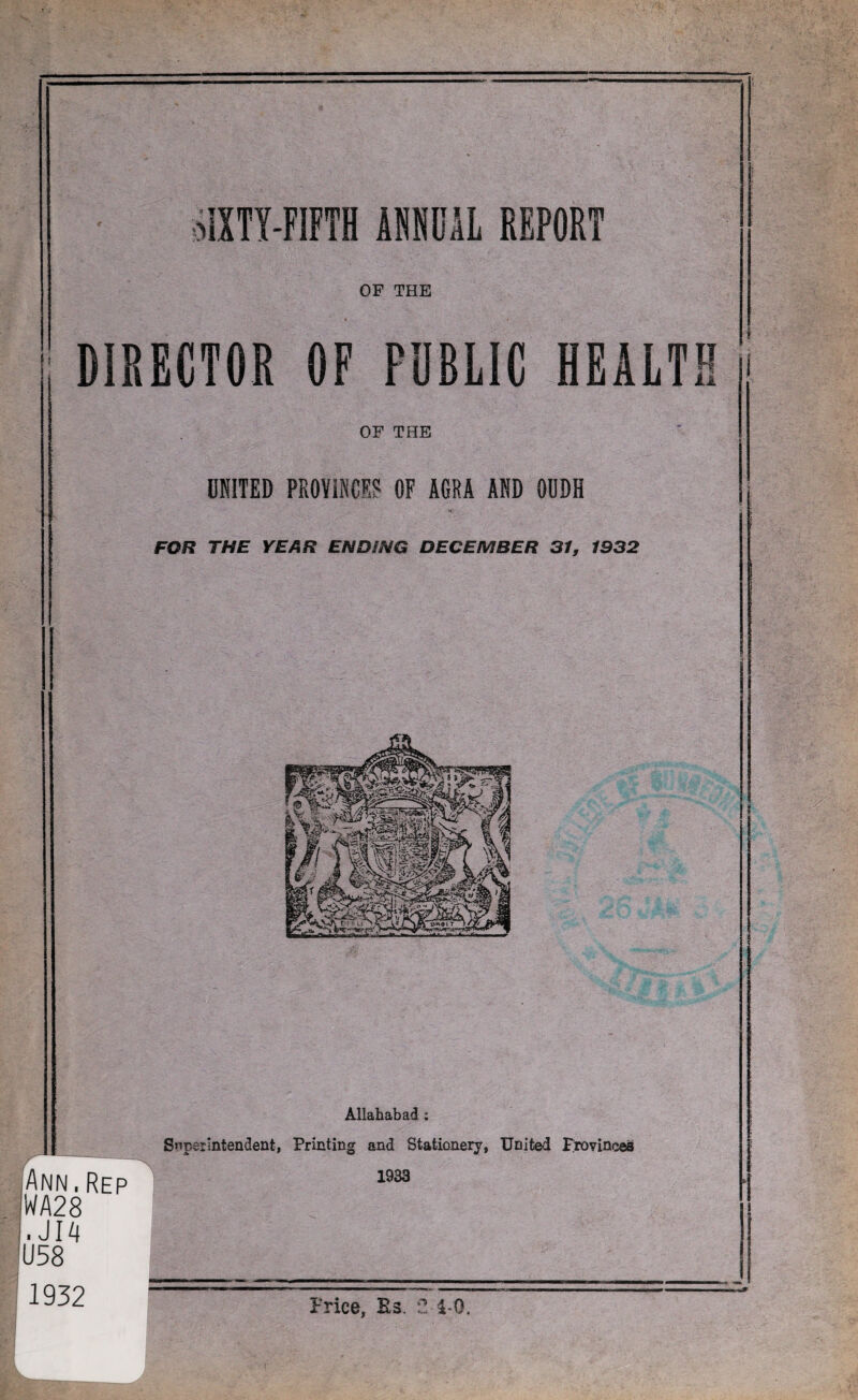 I SIXTY-FIFTH ifflOAL REPORT OF THE h DIRECTOR OF PUBLIC HEALTH OF THE UNITED PROVINCES OF AGRA AND OODH FOR THE YEAR ENDING DECEMBER 31, 1932 r Ann.Rep WA28 .JI4 U58 ' 1932 Allahabad : Superintendent, Printing and Stationery, United provinces 1933 Price, Bs. 2 4-Q. I