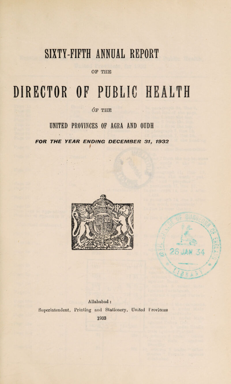 SIXTY-FIFTH ANNUAL REPORT OF THE DIRECTOR OP PUBLIC HEALTH OF THE UNITED PROVINCES OF AGRA AND OUDH FOR THE YEAR ENDING DECEMBER 31 t 9 1932 Allahabad: Superintendent, Printing and Stationery, United Provinces 1933