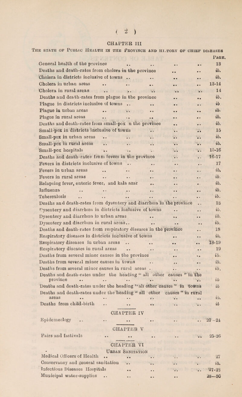 CHAPTER III The state of Public Health in the Province and history of chief diseases General health of the province .. • • • • Page. 13 Deaths and death-rates from cholera in the province • • • • ib. Cholera in districts inclusive of towns .. • • • • ib. Cholera in urban areas • • • • 13-14 Cholera in rural areas • • • • 14 Deaths and death-rates from plague in the province • • • • ib. Plague in districts inclusive of towns .. • • • • ib Plague in urban areas .. ,. • • • • ib. Plague in rural areas .. .. .. • • • © ib. Deaths and death-rates from small-pox n the provinco • • • • ib. Small-pox in districts inclusive of towns • • # 4 15 Small-pox in urban areas • • • • ib. Small-pox in rural areas • • • • ib. Small-pox hospitals • • • • 15-16 Deaths and death-rates from fevers in the provinco • • • . 16-17 Fevers in districts inclusive of towns .. • • • • 17 Fevers in urban areas • • • • ib. Fevers in rural areas • • • • ib. Relapsing fever, enteric fever, and kala azar e « o . ib. Influenza • • « • ib. Tuberculosis • • • • ib. Deaths and death-rates from dysentery and diarrhoea in the prov ince 18 Dysentery and diarrhoea in districts inclusive of towns • • • • ib. Dysentery and diarrhoea in urban areas 4 • • • ib. Dysentery and diarrhoea in rural areas.. • • • • ib. Deaths and death-rates from respiratory diseases in the province • • 18 Respiratory diseases in districts inclusive of towns • • • • ib. Respiratory diseases in urban areas • • • • 18-19 Respiratory diseases in rural areas • • • « 19 Deaths from several minor causes in the province ♦ • 4 • ib. Deaths from several minor causes iu towns ; • • « ib. Deaths from several minor causes in rural areas . • • • • ib, Deaths and death-rates under the heading “ all other province .. causes • • ” in the • * ib Deaths and death-rates under the heading “all other causes ” in . towns ib Deaths and death-rates under the heading “ all other 3it68)S » 6 •• * • t« causes ” • • in rural » • ib. Deaths from child-birth * » c « ib CHAPTER IV EpidemeoJogy © • • • to o f to CPI A PTE B V Fairs and fastivals .. .. e • • • 25-26 CHAPTER VI Urban Sanitation Medical Officers of Health Conservancy and general sanitation Infectious Diseases Hospitals Municipal water-supplies 27 ib. 27-25 28-30