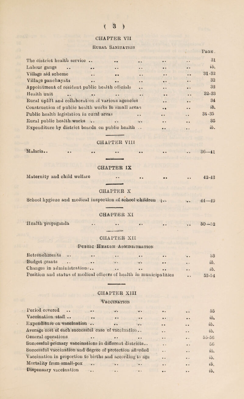 CHAPTER VII Rural Sanitation Page . The district health service .. .. • • _ . 31 Labour gangs • • 0 • ib. Village aid scheme .. .. • • • • 31-32 Village panchayats .. .. * ♦ • • 32 Appointment of resident public health officials • • • *> 32 Health unit .. .. • • • • 32-33 Rural uplift and collaboration of various agencies * • • ♦ 34 Construction of public health works in small areas • ♦ • • ib. Public health legislation in rural areas • • • • 34-35 Rural public health works .. e • • • 35 Expenditure by district boards on public health • • • « ib. CHAPTER VIII MciJdiriiii • • • •• * • 0 • • • • • 36—41 CHAPTER IX Maternity and child welfare • • 0 * 42-43 CHAPTER X School hygiene and medical inspection of school children j.. .. 44_49 CHAPTER XI Health propaganda .. .. .. .. .. 50—52 CHAPTER XII Public Healih Administration Retrenchments .. .. .. .. .. .. 53 Budget grants .. .. .. .. .. ., Changes in administrations'.. .. .. .. ^ Position and status of medical officers of health in municipalities .. 53-54 CHAPTER XIII Vaccination Period covered .. .. .... • * «r 3 55 Vaccination staff .. • • • • ib. Expenditure on vaccination .. • • • • ib. Average cost of each successful case of vaccination.. • • • • ib. General operations • • • V 55-56 Successful primary vaccinations in different districts.. • • • I 56 Successful vaccination and degree of protection afforded • • ib. Vaccination in proportion to births and according to age • • • • ib. Mortality from small-pox • • • • ib. Dispensary vaccination • • » • ib.