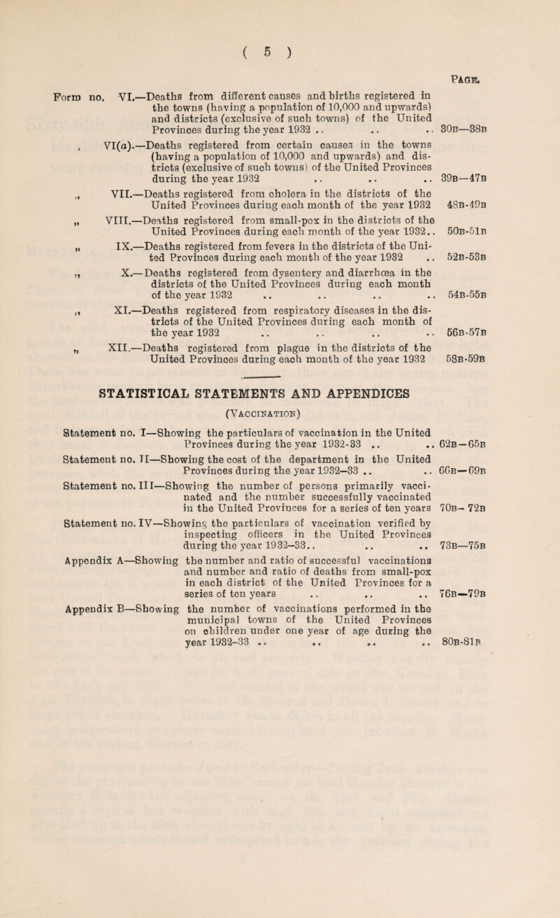 Form no. VI.—Deaths from different causes and births registered in the towns (having a population of 10,000 and upwards) and districts (exclusive of such towns) of the United Provinces during the year 1932 .. , VI(a).—Deaths registered from certain causes in the towns (having a population of 10,000 and upwards) and dis¬ tricts (exclusive of such towns) of the United Provinces during the year 1932 „ VII.—Deaths registered from cholera in the districts of the United Provinces during each month of the year 1932 „ VIII.—Deaths registered from small-pox in the districts of the United Provinces during each month of the year 1932.. „ IX.—Deaths registered from fevers in the districts of the Uni¬ ted Provinces during each month of the year 1932 „ X.—Deaths registered from dysentery and diarrhoea in the districts of the United Provinces during each month of the year 1932 ,, XI.—Deaths registered from respiratory diseases in the dis¬ tricts of the United Provinces during each month of the year 1932 „ XII,—Deaths registered from plague in the districts of the United Provinces during each month of the year 1932 STATISTICAL STATEMENTS AND APPENDICES (Vaccination) Statement no. I—Showing the particulars of vaccination in the United Provinces during the year 1932-33 ,. Statement no. II—Showing the cost of the department in the United Provinces during the year 1932—33 .. Statement no. Ill—Showing the number of persons primarily vacci¬ nated and the number successfully vaccinated in the United Provinces for a series of ten years Statementno.lV—Showing the particulars of vaccination verified by inspecting officers in the United Provinces during the year 1932—33.. Appendix A—Showing the number and ratio of successful vaccinations and number and ratio of deaths from small-pox in each district of the United Provinces for a series of ten years Appendix B—Showing the number of vaccinations performed in the municipal towns of the United Provinces on children under one year of age during the year 1932-33 .. Page. 30b—38b 39b—47b 48b-49b 50e-51e 52b-53b 54b-55b 56b-57b 58b-59b 62b —65b 66b—69b 70b- 72b 73b—75b 76b—79b © * 80b-81b