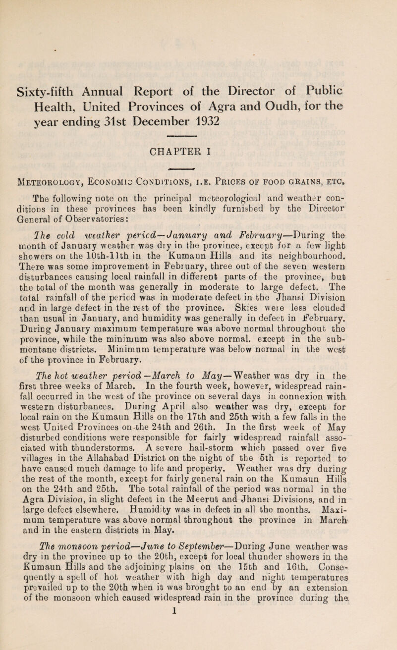 Sixty-fifth Annual Report of the Director of Public Health, United Provinces of Agra and Oudh, for the year ending 31st December 1932 CHAPTER I Meteorology, Economic Conditions, i.e. Prices of food grains, etc, The following note on the principal meteorological and weather con¬ ditions in these provinces has been kindly furnished by the Director General of Observatories: 2 he cold weather period —January and February—During the month of January weather was diy in the province, except for a few light showers on the lOth-llth in the Kumaun Hills and its neighbourhood. There was some improvement in Febiuary, three out of the seven western disturbances causing local rainfall in different parts of the province, but the total of the month was generally in moderate to large defect. The total rainfall of the period was in moderate defect in the Jhanai Division and in large defect in the rest of the province. Skies were less clouded than usual in January, and humidity was generally in defect in February. During January maximum temperature was above normal throughout the province, while the minimum was also above normal, except in the sub¬ montane districts. Minimum temperature was below normal in the west of the province in February. The hot weather period—March to May — Weather was dry in the first three weeks of March. In the fourth week, however, widespread rain¬ fall occurred in the west of the province on several days in connexion with western disturbances. During April also weather was dry, except for local rain on the Kumaun Hills on the 17th and 25th with a few falls in the west United Provinces on the 24th and 26th. In the first week of May disturbed conditions were responsible for fairly widespread rainfall asso¬ ciated with thunderstorms. A severe hail-storm which passed over five villages in the Allahabad District on the night of the 5th is reported to have caused much damage to life and property. Weather was dry during the rest of the month, except for fairly general rain on the Kumaun Hills on the 24th and 25th. The total rainfall of the period was normal in the Agra Division, in slight defect in the Meerut and Jhansi Divisions, and in large defect elsewhere. Humidity was in defect in all the months. Maxi¬ mum temperature was above normal throughout the province in March and in the eastern districts in May. The monsoon period—June to September—During June weather was dry in the province up to the 20th, except for local thunder showers in the Kumaun Hills and the adjoining plains on the 15th and 16th. Conse¬ quently a spell of hot weather with high day and night temperatures prevailed up to the 20th when it was brought to an end by an extension of the monsoon which caused widespread rain in the province during the,