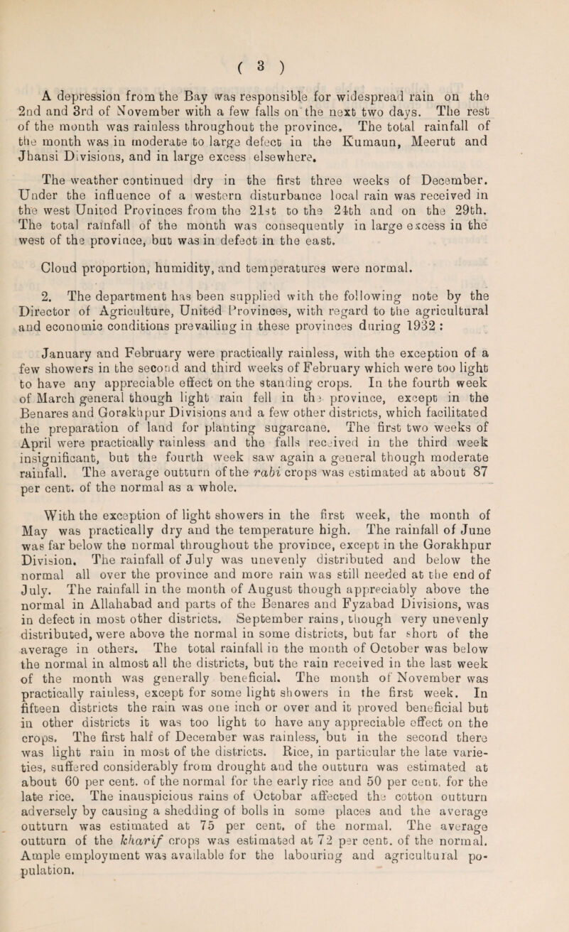 A depression from the Bay was responsible for widespread rain on the 2nd and 3rd of November with a few falls on the next two days. The rest of the month was rainless throughout the province. The total rainfall of the month was in moderate to large defect in the Kumaun, Meerut and Jhansi Divisions, and in large excess elsewhere. The weather continued dry in the first three weeks of December. Under the influence of a western disturbance local rain was received in the west United Provinces from the 21st to the 2lth and on the 29th. The total rainfall of the month was consequently in large excess in the west of the province, but was in defect in the east. Cloud proportion, humidity, and temperatures were normal. 2. The department has been supplied with the following note by the Director of Agriculture, United Provinces, with regard to the agricultural and economic conditions prevailing in these provinces during 1932 : January and February were practically rainless, with the exception of a few showers in the second and third weeks of February which were too light to have any appreciable effect on the standing crops. In the fourth week of March general though light rain fell in the province, except in the Benares and Gorakhpur Divisions and a few other districts, which facilitated the preparation of land for planting sugarcane. The first two weeks of April were practically rainless and the falls received in the third week insignificant, but the fourth week saw again a general though moderate rainfall. The average outturn of the rabi crops was estimated at about 87 per cent, of the normal as a whole. With the exception of light showers in the first week, the month of May was practically dry and the temperature high. The rainfall of June was far below the normal throughout the province, except in the Gorakhpur Division. The rainfall of July was unevenly distributed and below the normal all over the province and more rain was still needed at the end of July. The rainfall in the month of August though appreciably above the normal in Allahabad and parts of the Benares and Fyzabad Divisions, was in defect in most other districts, September rains, though very unevenly distributed, were above the normal in some districts, but far short of the average in others. The total rainfall in the month of October was below the normal in almost all the districts, but the rain received in the last week of the month was generally beneficial. The month of November was practically raiuless, except for some light showers in the first week. In fifteen districts the rain was one inch or over and it proved beneficial but in other districts it was too light to have any appreciable effect on the crops. The first half of December was rainless, but in the second there was light rain in most of the districts. Rice, in particular the late varie¬ ties, suffered considerably from drought and the outturn was estimated at about 60 per cent, of the normal for the early rice and 50 per cent, for the late rice. The inauspicious rains of Octobar affected the cotton outturn adversely by causing a shedding of bolls in some places and the average outturn wTas estimated at 75 per cent, of the normal. The average outturn of the kharif crops was estimated at 72 per cent, of the normal. Ample employment was available for the labouring and agricultural po¬ pulation.