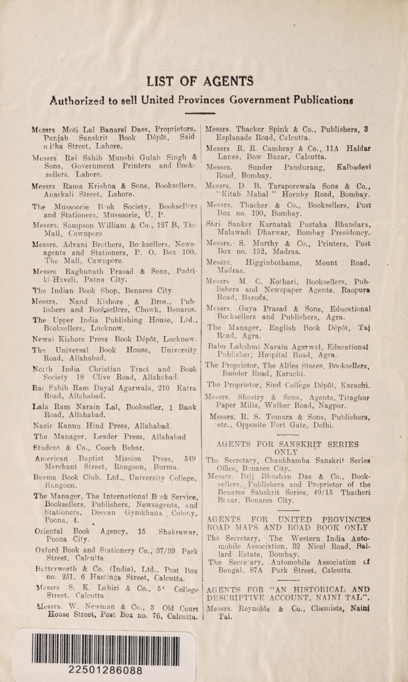 LIST OF AGENTS Authorized to sell United Provinces Government Publications Messrs Moti Lai Banarsi Dass, Proprietors, Punjab Sanskrit Book Depot, Said n itba Street, Lahore. Messrs Rai Sahib Munshi Gulab Singh & Sons, Government Printers and Book¬ sellers. Lahore. Messrs Rama Krishna & Sons, Booksellers, Anarkali Street, Lahore. The Mussoorie B ok Society, Booksellers and Stationers, Mussoorie, U. P. Messrs. Sampson William & Co., 127 B, The Mall, C'awnpore Messrs. Advani Brothers, Booksellers, News¬ agents and Stationers, P. 0. Box 100, The Mall, Cawnpore. Messrs Raghunath Prasad & Sons, Padri- ki-Haveli, Patna City. The Indian Book Shop, Benares City Messrs. Natid Kishore & Bros., Pub¬ lishers and Booksellers, Chowk, Benares. The Upper India Publishing House, Ltd., Booksellers, Lucknow. Newai Kishore Press Book Depot, Lucknow. The Universal Book House, University Road, Allahabad. North India Christian Tract and Book Society 18 Clive Road, Allahabad. Rai Sahib Ram Dayal Agarwala, 210 Katra Road, Allahabad. Lala Ram Narain Lai, Bookseller, 1 Bank Road, Allahabad. Nazir Kanun Hind Press, Allahabad. The Manager, Leader Press, Allahabad Student & Co., Cooch Behar. American Baptist Mission Press, 549 Merchant Street, Rangoon, Burma. Burma Book Club, Ltd., University College, Rangoon. The Manager, The International B ok Service, Booksellers, Publishers, Newsagents, and Stationers, Deccan Gymkhana Colony, Poona, 4. • Oriental Book Agency, 15 Shakrawar, Poona City. Oxford Book and Siationery Co., 37/39 Park Street, Calcutta Bntterworth & Co. (India), Ltd., Post Box no. 251, 6 Hastings Street, Calcutta. Messrs S. K. Labiri & Co., 5* College Street, Calcutta Messrs. W. Newman & Co., 3 Old Court House Street, Post Box no. 76, Calcutta. Messrs. Thacker Spink & Co., Publishers, 3 Esplanade Road, Calcutta. Messrs R. R. Cambray & Co., 11A Haidar Lanes, Bow Bazar, Calcutta. Messrs. Sunder Pandurang, Kalbadevi Road, Bombay. Messrs. D. B. Taraporewala Sons & Co., “Kitab Mahal ” Hornby Road, Bombay. Messrs. Thacker & Co., Booksellers, Po3fc Box no. 190, Bombay. Shri Sanker Karnatak Pustaka Bbandara, Malawadi Dharwar, Bombay Presidency. Messrs. S. Murtky & Co., Printers, Post Box no. 152, Madras. Messrs. Higginbothams, Mount Road, Madras. Messrs M. C. Kothari, Booksellers, Pub¬ lishers and Newspaper Agents, Raopura Road, B a rod a. Messrs, Gaya Prasad & Sons, Educational Booksellers and Publishers, Agra. The Manager, English Book Depot, Taj Read, Agra. Babu Lakshmi Narain Agarwal, Educational Publisher; Hospital Road, Agra. The Proprietor, The Allies Stores, Booksellers, Bunder Road, Karachi. The Proprietor, Sind College Depot, Karachi. Messrs. Shostry & Sons, Agents, Titaghur Paper Mills, Walker Road, Nagpur. Messrs. R. S. Tomara & Sons, Publishers, etc.. Opposite Fort Gate, Delhi. AGENTS FOR SANSKRIT SERIES ONLY The Secretary, Cbaukhamba Sanskrit Series Office, Benares City. Messrs. Brij Bhushan Das & Co., Book¬ sellers, Publishers and Proprietor of the Benares Sanskrit Series, 49/15 Thatheri Bazar, Benares City. AGENTS FOR UNITED PROVINCES ROAD MAPS AND ROAD BOOK ONLY The Secretary, The Western India Auto¬ mobile Association, 32 Nicol Road, Bal¬ lard Estate, Bombay. The Secretary, Automobile Association cf Bengal, 87A Park Street, Calcutta. AGENTS FOR “AN HISTORICAL AND DESCRIPTIVE ACCOUNT, NAINI TAL”. Messrs. Reynolds & Co., Chemists, Nairn Tal. 22501286088