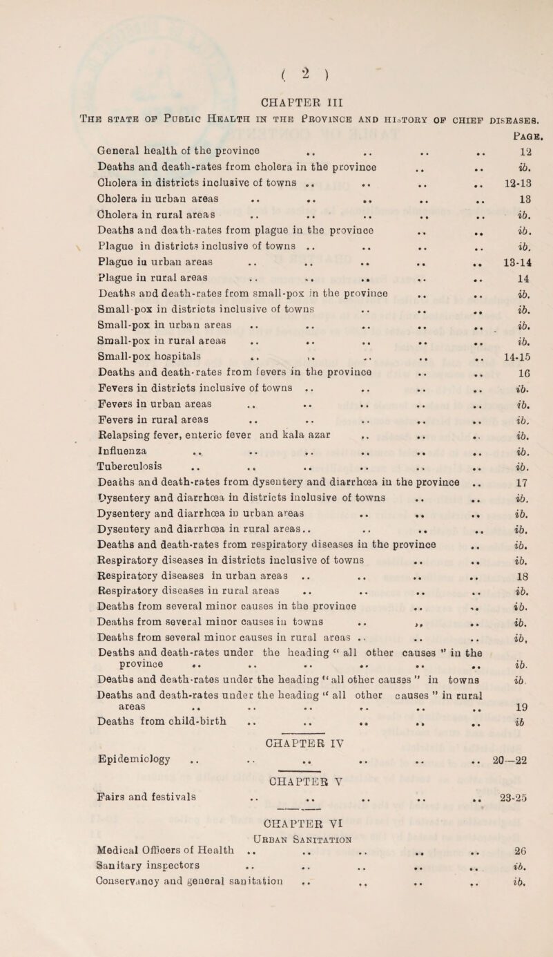 CHAPTER III The state of Public Health in the Province and hioTOry of chief General health of the province Deaths and death-rates from cholera in the province Cholera in districts inclusive of towns .. Cholera in urban areas Cholera in rural areas Deaths and death-rates from plague in the province .. .. Plague in districts inclusive of towns Plague iu urban areas Plague in rural areas .. .. Deaths and death-rates from small-pox in the province Small-pox in districts inclusive of towns .. .. Small-pox in urban areas .. .. .. .. .. Small-pox in rural areas Small-pox hospitals Deaths and death-rates from fevers in the province Fevers in districts inclusive of towns .. Fevers in urban areas Fevers in rural areas Relapsing fever, enteric fever and kala azar Influenza .. .. .. .. .. .. Tuberculosis Deaths and death-rates from dysentery and diarrhoea in the province Dysentery and diarrhoea in districts inclusive of towns Dysentery and diarrhoea in urban areas .. ,. Dysentery and diarrhoea in rural areas.. Deaths and death-rates from respiratory diseases in the province Respiratory diseases in districts inclusive of towns .. .. Respiratory diseases in urban areas Respiratory diseases in rural areas Deaths from several minor causes in the province Deaths from several minor causes in towns .. if Deaths from several minor causes in rural areas .. Deaths and death-rates under the heading “ all other causes ” in the province ♦. Deaths and death-rates under the heading “all other causes ” in towns Deaths and death-rates under the heading “ all other causes ” in rural areas »• .. .. .• .. ,. Deaths from child-birth .. .. .. DISEASES. Page. 12 ib. 12- 13 13 ib. ib. ib. 13- 14 14 ib. ib. ib. ib. 14- 15 16 ib. ib. ib. ib. ib. ib. 17 ib. ib. ib. ib. ib. 18 ib. ib. ib. ib. ib. ib. 19 ib CHAPTER IV Epidemiology Fairs and festivals CHAPTER V .. 20—22 .. 23-25 Medical Officers of Health Sanitary inspectors Conservancy and general sanitation CHAPTER VI Urban Sanitation 26 ib. ib.