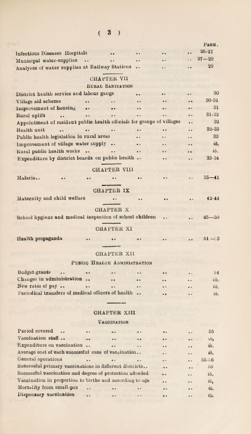 Page . Infectious Diseases Hospitals • • • • 26-27 Municipal water-supplies .. • • • • • • • * 27—29 Analyses of water supplies at Railway Stations .. • • •} 4 29 CHASTER VII Rural Sanitation District health service and labour gangs • • 30 Village aid scheme • • 30-31 Improvement of housing •* *• • * 31 Rural uplift • • 31-32 Appointment of resident public health officials for groups of villages 32 Health unit .. •• •• •• • • 32-33 Public health legislation in rural areas • • 33 Improvement of village water supply .. ». • • ib. Rural public health works .. • •• ib. Expenditure by district boards on public health • • 33-34 CHAPTER VIII Malaria.. •• •• •• •• • • • • 35—41 CHAPTER IX Maternity and child welfare • • • • 42-44 CHAPTER X School hygiene and medical inspection of school children • • 4 • 45—50 CHAPTER XI Health propaganda .. , . , . • • • • 51 3 CHAPTER X£I Public Health Administration grants • • • • * • • • • • • ■* 54 Changes in administration • • 0 • ib. Hew rates of pay .. • • • • ib. Periodical transfers of medical officers of health • 4 • • ib. CHAPTER XIII Vaccination Period covered • • 55 Vaccination staff ,» • • ■ib, Expenditure on vaccination .. • • .. ib. Average cost of each successful case of vaccination.. .0 • .. ib. General operations 0 • 55-56 Successful primary vaccinations in different districts.. 0 0 .. 56 Successful vaccination and degree of protection afforded • • .. ib. Vaccination in proportion to births and according to age • • ib, Mortality from small-pox 4 • .. ib. Dispensary vaccination 9 • .. ib.
