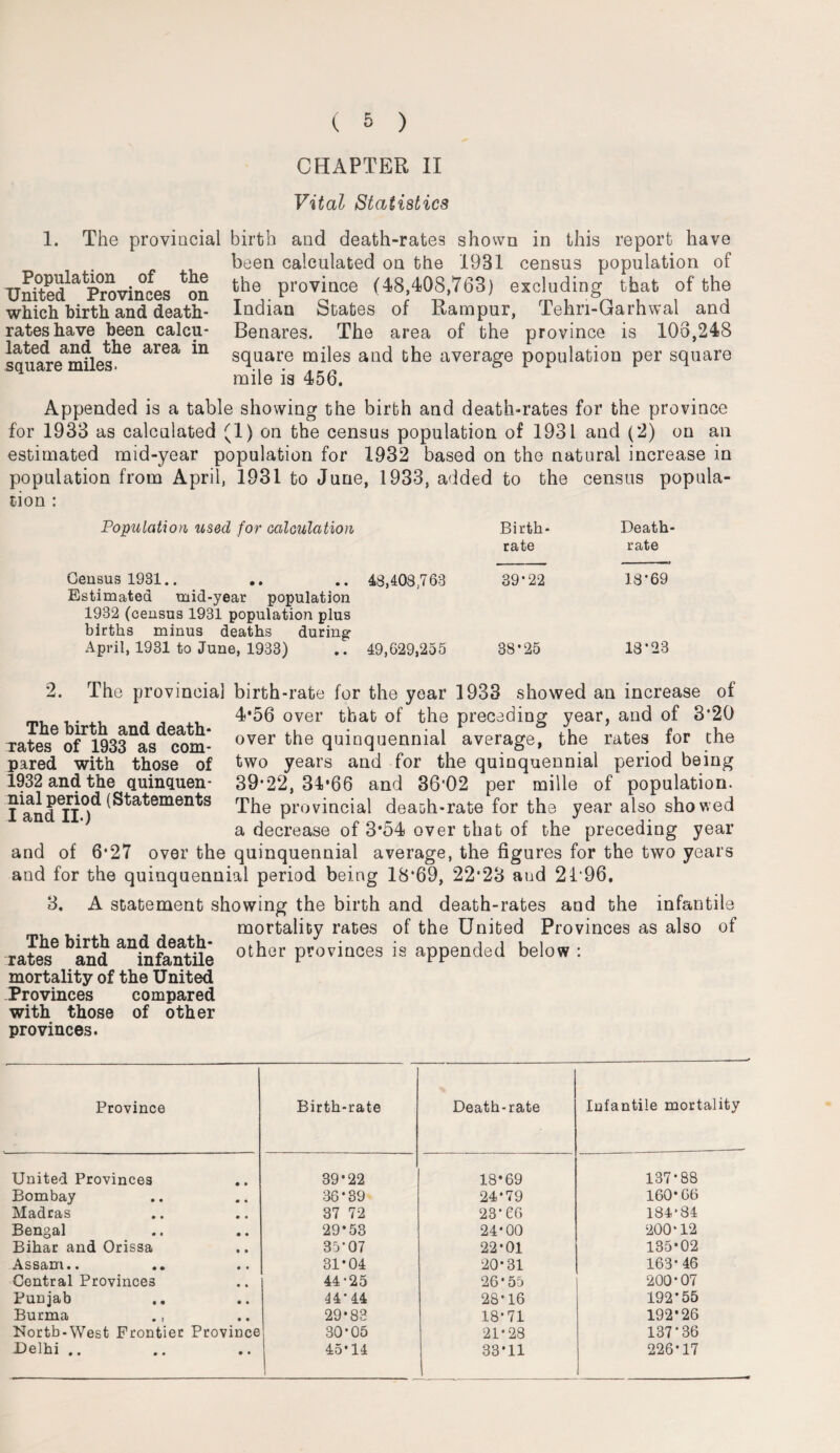 CHAPTER II Vital Statistics 1. The provincial birth and death-rates shown in this report have been calculated on the 1931 census population of the province (48,408,763) excluding that of the Indian States of Rampur, Tehn-Garhwal and Benares. The area of the province is 106,248 square miles and the average population per square mile is 456, Population of the United Provinces on which birth and death- rates have been calcu¬ lated and the area in square miles. Appended is a table showing the birth and death-rates for the province for 1933 as calculated (1) on the census population of 1931 and (2) on an estimated mid-year population for 1932 based on the natural increase in population from April, 1931 to June, 1933, added to the census popula¬ tion : Population used for calculation Birth¬ rate Death- rate Census 1931.. Estimated mid-year population 1932 (census 1931 population plus births minus deaths during 48,408.763 39*22 18*69 April, 1931 to June, 1933) 49,629,255 38*25 18*23 9 The provincial birth-rate for the year 1933 showed an increase of „ ,. At , , , 4*56 over that of the preceding year, and of 3*20 The birth and death- 1 6 J ’ rates of 1933 as com¬ pared with those of 1932 and the quinquen¬ nial period (Statements I and II.) over the quinquennial average, the rates for the two years and for the quinquennial period being 39*22, 34*66 and 36'02 per mille of population. The provincial death-rate for the year also showed a decrease of 3*54 over that of the preceding year and of 6*27 over the quinquennial average, the figures for the two years and for the quinquennial period being 18*69, 22*23 and 21*96, 3. A statement showing the birth and death-rates and the infantile mortality rates of the United Provinces as also of rates® band “fnfontile othor ProviQCes is appended below : mortality of the United Provinces compared with those of other provinces. Province Birth-rate Death-rate Infantile mortality United Provinces 39*22 18*69 137*88 Bombay 36*39 24*79 160*66 Madras 37 72 23*66 184*84 Bengal 29*53 24*00 200*12 Bihar and Orissa 35*07 22*01 135*02 Assam.. 31*04 20*31 163* 46 Central Provinces 44-25 26*55 200*07 Punjab 44*44 28*16 192*55 Burma 29*83 18*71 192*26 North-West Frontier Province 30*05 21*28 137*36 Delhi .. 45*14 1 33*11 226*17
