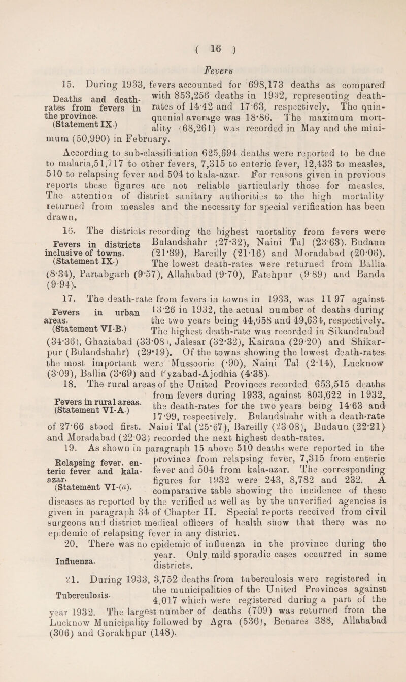 Fevers 15. During 1933, fevers accounted for 698,173 deaths as compared Deaths and death- 853,256 deaths in 1932, representing death- rates from fevers in rates of 14 42 and 17*63, respectively. The quiu- the province. quenial average was 18*86. The maximum mort- (StatementIX ) ality '68,261) was recorded in May and the mini¬ mum (50,990) in February. According to sub-classification 625,694 deaths were reported to be due to malaria,51,7 17 to other fevers, 7,315 to enteric fever, 12,433 to measles, 510 to relapsing fever and 504 to kala-azar. For reasons given in previous reports these figures are not reliable particularly those for measles. The attention of district sanitary authorities to the high mortality returned from measles and the necessity for special verification has been drawn. 16. The districts recording the highest mortality from fevers were Fevers in districts Bulandshahr (27*32), Naini Tal (23 63), Budaun inclusive of towns. (21*89), Bareilly (21*16) and Moradabad (20*06). (Statement IX>) The lowest death-rates were returned from Ballia (8*34), Partabgarh (9J57), Allahabad (9*70), Fatehpur (9 89) and Banda (9*94). 17. The death-rate from fevers in towns in 1933, was 11 97 against Fevers in urban ^ 3 26 in 1932, the actual number of deaths during areas. the two years being 44,658 and 49,634, respectively. (Statement VI-B.) The highest death-rate was recorded in Sikandrabad (34*36), Ghaziabad (33*08), Jalesar (32*32), Kairana (29*20) and Shikar- pur (Bulandshahr) (29*19). Of the towns showing the lowest death-rates the most important were Mussoorie (*90), Naini Tal (2*14), Lucknow (3*09), Ballia (3*69) and Fyzabad-Ajodhia (4*38). 18. The rural areas of the United Provinces recorded 653,515 deaths . from fevers during 1933, against 803,622 in 1932, aternTn^V^-A1)aS' death-rates for the two years being 14*63 and 3 7*99, respectively. Bulandshahr with a death-rate of 27*66 stood first. Naioi Tal (25*67), Bareilly (23 08), Budaun (22*21) and Moradabad (22*03) recorded the next highest death-rates. 19. As shown in paragraph 15 above 510 deaths were reported in the Relapsing fever, en- province from relapsing fever, 7 315 from enteric teric fever and kala- fever and 504 from kala-azar. Ihe corresponding azar. figures for 1932 were 243, 8,782 and 232. A (Statement VI-(«)* comparative table showing the incidence of these diseases as reported by the verified as well as by the unverified agencies is given in paragraph 34 of Chapter II. Special reports received from civil surgeons and district medical officers of health show that there was no epidemic of relapsing fever in any district. 20. There was no epidemic of influenza in the province during the year. Only mild sporadic cases occurred in some districts. Influenza. 1. Tuberculosis. During 1933, 3,752 deaths from tuberculosis were registered in the municipalities of the United Provinces against 4,017 which were registered during a part of the year 1932, The largest number of deaths (709) was returned from the Lucknow Municipality followed by Agra (536), Benares 388, Allahabad (306) and Gorakhpur (148).