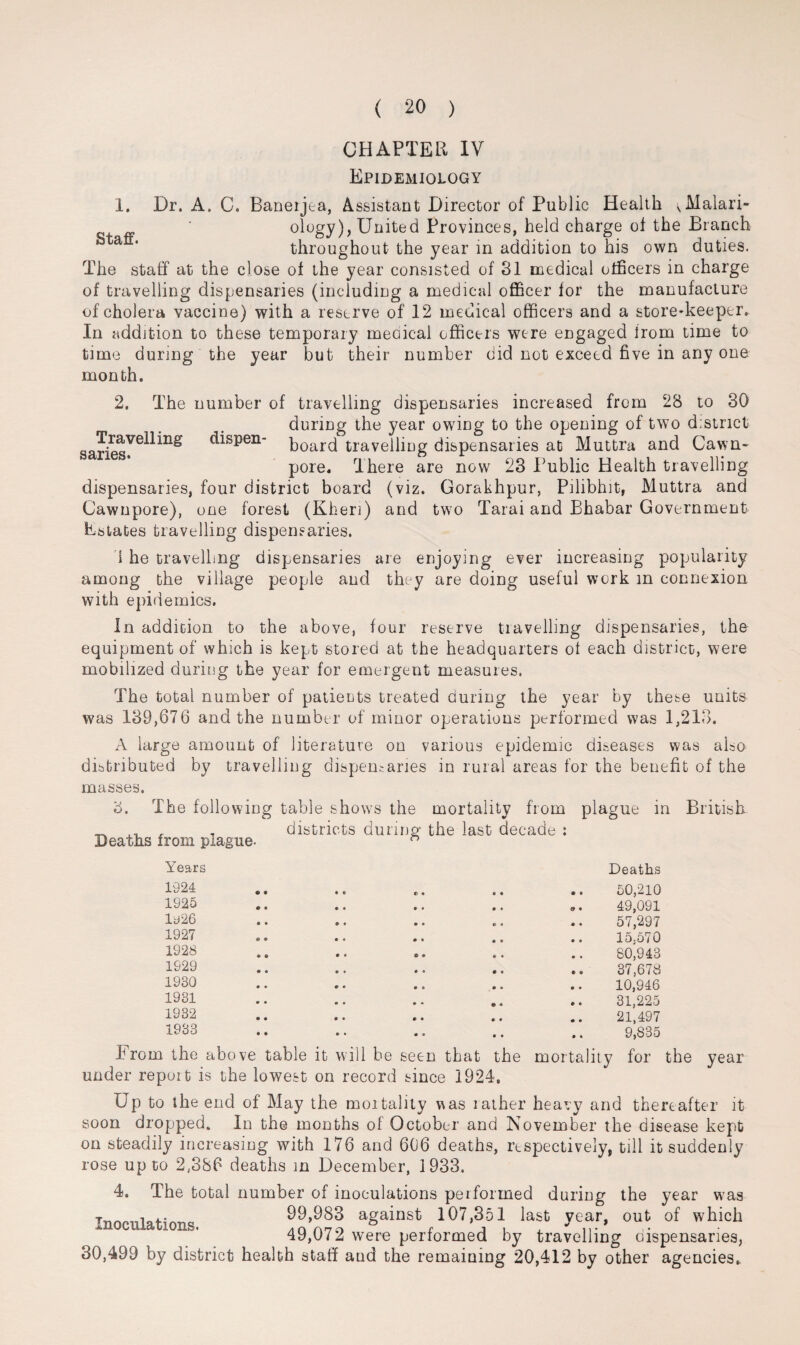 Staff. CHAPTER IV Epidemiology 1. Dr. A. C. Baneijta, Assistant Director of Public Health <Malari- ology), United Provinces, held charge of the Branch throughout the year in addition to his own duties. The staff at the close of the year consisted of 31 medical officers in charge of travelling dispensaries (including a medical officer for the manufacture of cholera vaccine) with a reserve of 12 medical officers and a store-keeper. In addition to these temporary meoical officers were engaged from time to time during the year but their number did not exceed five in any one month. 2. The number of travelling dispensaries increased from 28 to 30 during the year owing to the opening of two district ^ispen- board travelling dispensaries at Muttra and Cawn- pore. There are now 23 Public Health travelling dispensaries, four district board (viz. Gorakhpur, Pilibhit, Muttra and Cawnpore), one forest (Kheri) and two Tarai and Bhabar Government Estates travelling dispensaries. i he travelling dispensaries are enjoying ever increasing popularity among the village people and they are doing useful work in connexion with epidemics. In addition to the above, four reserve travelling dispensaries, the equipment of which is kept stored at the headquarters of each district, were mobilized during the year for emergent measures. The total number of patients treated during the year by these units was 139,676 and the number of minor operations performed was 1,213. A large amount of literature on various epidemic diseases was also distributed by travelling dispensaries in rural areas for the benefit of the masses. d. The following table shows the mortality from plague in British _ , districts during the last decade : Deaths from piague- Y’ears 1924 1925 ly26 1927 1928 1929 1930 1931 1932 1933 Deaths 50,210 49,091 57,297 15,570 80,943 37,678 10,946 31,225 21,497 9,835 Erom the above table it will be seen that the mortality for the year under repott is the lowest on record since 1924. Up to the end of May the mortality v^as rather heavy and thereafter it soon dropped. In the months of October and November the disease kept on steadily increasing with 176 and 606 deaths, respectively, till it suddenly rose up to 2,386 deaths in December, 1933. 4. The total number of inoculations performed during the year was 99,983 against 107,351 last vear, out of which inoculations. a a ato £ a i . ** ,,« 49,072 were performed by travelling oispensaries, 30,499 by district health staff and the remaining 20,412 by other agencies.