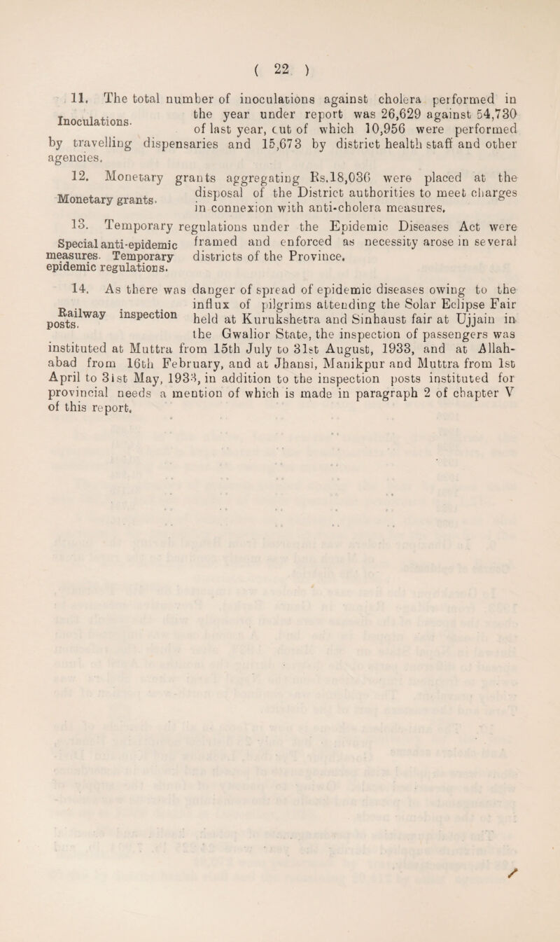 11. The total number of inoculations against cholera performed in T ... the year under report was 26,629 against 54,730 nocu a ions. of last year, cut of which 10,956 were performed by travelling dispensaries and 15,673 by district health staff and other agencies. 12. Monetary grants aggregating Rs. 18,036 were placed at the Monetary grants. disIJ0sal of the District authorities to meet charges in connexion with anti-cholera measures. 13. Temporary regulations under the Epidemic Diseases Act were Special anti-epidemic framed and enforced as necessity arose in several measures. Temporary districts of the Province, epidemic regulations. 14. As there was danger of spread of epidemic diseases owing to the . . influx of pilgrims attending the Solar Eclipse Fair poste insPecfi°n held at Kurukshetra and Sinhaust fair at Ujjain in the Gwalior State, the inspection of passengers was instituted at Muttra from 15th July to 31st August, 1933, and at Allah¬ abad from 16th February, and at Jhansi, Manikpur and Muttra from 1st April to 3ist May, 1933, in addition to the inspection posts instituted for provincial needs a mention of which is made in paragraph 2 of chapter V of this report.
