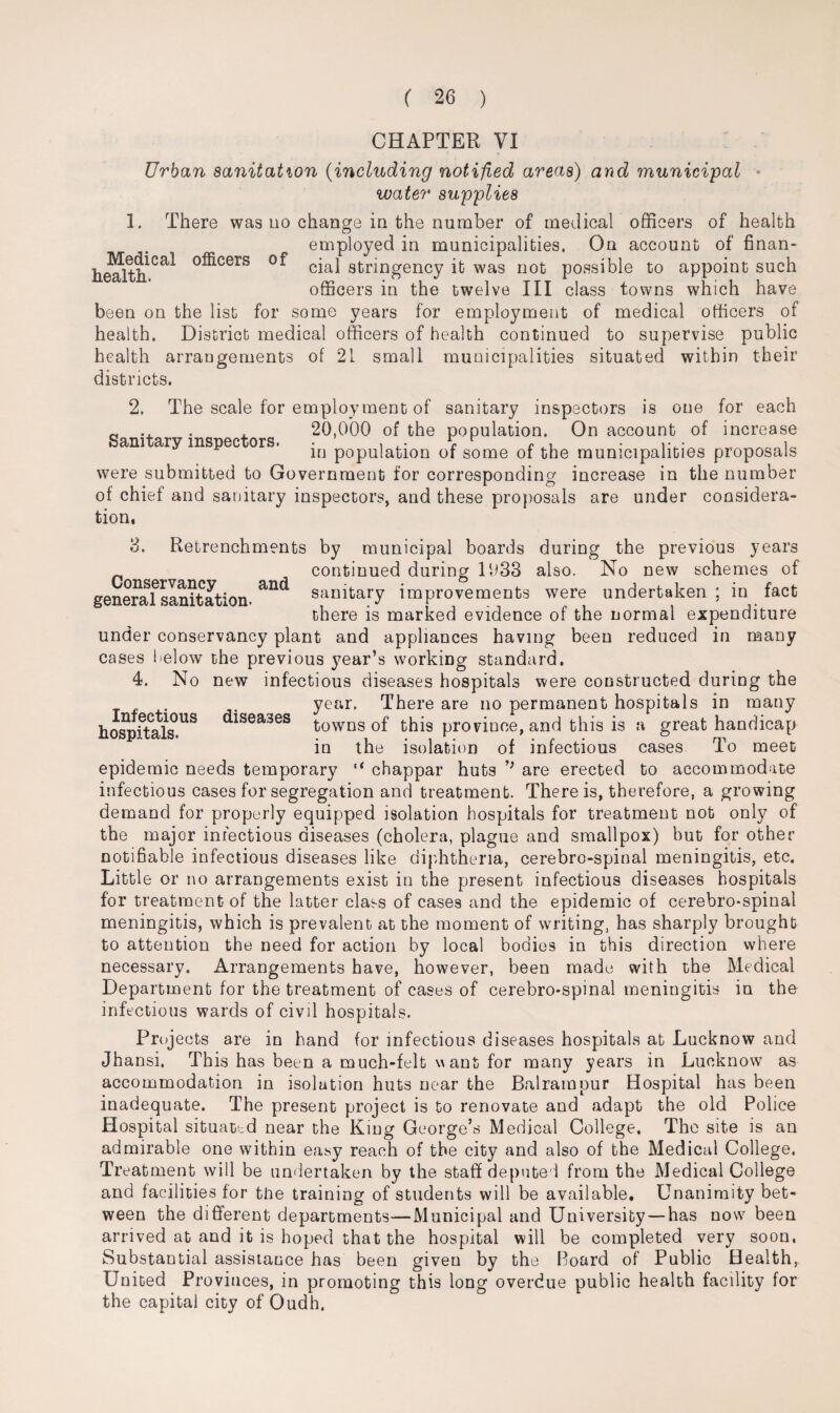 CHAPTER VI Urban sanitation (including notified areas) and municipal water supplies 1. There was no change in the number of medical officers of health employed in municipalities. On account of finan- he^lth.1Ca* 0:®cers cial stringency it was not possible to appoint such officers in the twelve III class towns which have been on the list for some years for employment of medical officers of health. District medical officers of health continued to supervise public health arrangements of 21 small municipalities situated within their districts. 2. The scale for employment of sanitary inspectors is one for each Q .. . 20,000 of the population. On account of increase am ary mspec ors. *n p0pU|a^0n 0f some of the municipalities proposals were submitted to Government for corresponding increase in the number of chief and sanitary inspectors, and these proposals are under considera¬ tion, 8. Retrenchments by municipal boards during the previous years continued during 1033 also. No new schemes of genefafsanitation. a“d sanitary improvements were undertaken ; in fact there is marked evidence of the normal expenditure under conservancy plant and appliances having been reduced in many cases below the previous year’s working standard. 4. No new infectious diseases hospitals were constructed during the year. There are no permanent hospitals in many hospSals.US ^sea3es towns of this province, and this is a great handicap in the isolation of infectious cases To meet epidemic needs temporary “ chappar huts are erected to accommodate infectious cases for segregation and treatment. There is, therefore, a growing demand for properly equipped isolation hospitals for treatment not only of the major infectious diseases (cholera, plague and smallpox) but for other notifiable infectious diseases like diphtheria, cerebro-spinal meningitis, etc. Little or no arrangements exist in the present infectious diseases hospitals for treatment of the latter class of cases and the epidemic of cerebro-spinal meningitis, which is prevalent at the moment of writing, has sharply brought to attention the need for action by local bodies in this direction where necessary. Arrangements have, however, been made with the Medical Department for the treatment of cases of cerebro-spinal meningitis in the infectious wards of civil hospitals. Projects are in hand for infectious diseases hospitals at Lucknow and Jhansi, This has been a much-felt want for many years in Lucknow as accommodation in isolation huts near the Balratupur Hospital has been inadequate. The present project is to renovate and adapt the old Police Hospital situated near the King George’s Medical College. The site is an admirable one within easy reach of the city and also of the Medical College. Treatment will be undertaken by the staff deputed from the Medical College and facilities for the training of students will be available. Unanimity bet¬ ween the different departments—Municipal and University —has now been arrived at and it is hoped that the hospital will be completed very soon. Substantial assistance has been given by the Board of Public Health, United Provinces, in promoting this long overdue public health facility for the capital city of Oudh.