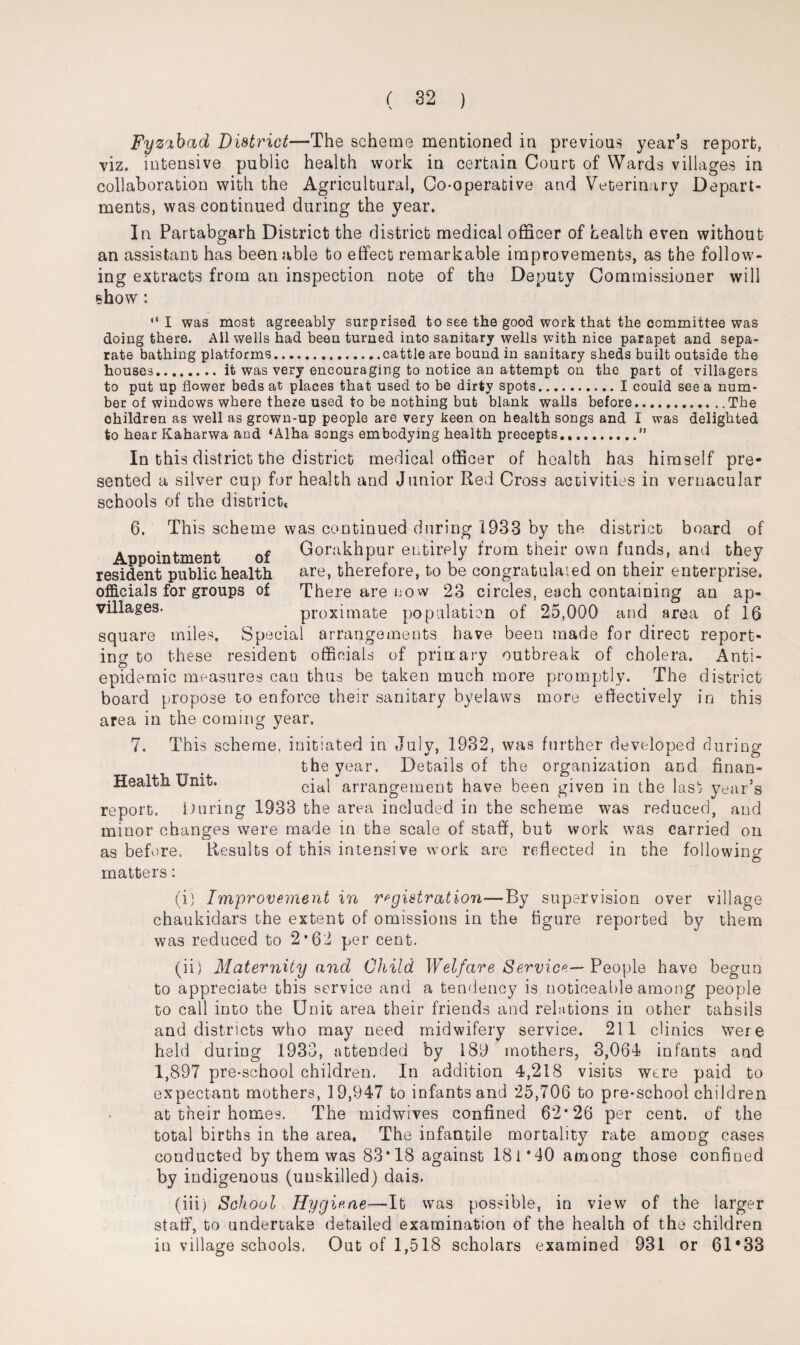 Fyzabad District—The scheme mentioned in previous year’s report, viz. intensive public health work in certain Court of Wards villages in collaboration with the Agricultural, Co-operative and Veterinary Depart¬ ments, was continued during the year. In Partabgarh District the district medical officer of health even without an assistant has been able to effect remarkable improvements, as the follow¬ ing extracts from an inspection note of the Deputy Commissioner will show : “I was most agreeably surprised to see the good work that the committee was doing there. Ail wells had been turned into sanitary wells with nice parapet and sepa¬ rate bathing platforms.cattle are bound in sanitary sheds built outside the houses.it was very encouraging to notice an attempt on the part of villagers to put up flower beds at places that used to be dirty spots.I could see a num¬ ber of windows where there used to be nothing but blank walls before.The ohildren as well as grown-up people are very keen on health songs and 1 was delighted to hear Kaharwa and ‘Alha songs embodying health precepts.” In this district the district medical officer of health has himself pre¬ sented a silver cup for health and Junior Red Cross activities in vernacular schools of the district 6. This scheme was continued during 1933 by the district board of Appointment of Gorakhpur entirely from their own funds, and they resident public health are, therefore, to be congratulated on their enterprise, officials for groups of There are no w 23 circles, each containing an ap- villages. proximate population of 25,000 and area of 16 square miles. Special arrangements have been made for direct report¬ ing to these resident officials of print ary outbreak of cholera. Anti¬ epidemic measures can thus be taken much more promptly. The district board propose to enforce their sanitary byelaws more effectively in this area in the coming year. 7. This scheme, initiated in July, 1932, was further developed during the year. Details of the organization and finan- Health Unit. cial arrangement have been given in the last year’s report. During 1933 the area included in the scheme was reduced, and minor changes were made in the scale of staff, but work was carried on as before, Results of this intensive work are reflected in the following matters: (i) Improvement in registration—By supervision over village chaukidars the extent of omissions in the figure reported by them was reduced to 2*62 per cent. (ii) Maternity and Child Welfare Service— People have begun to appreciate this service and a tendency is noticeable among people to call into the Unit area their friends and relations in other tahsils and districts who may need midwifery service. 211 clinics were held during 1933, attended by 189 mothers, 3,064 infants and 1,897 pre-school children. In addition 4,218 visits were paid to expectant mothers, 19,947 to infants and 25,706 to pre-school children at their homes. The midwives confined 62*26 per cent, of the total births in the area. The infantile mortality rate among cases conducted by them was 83*18 against 181*40 among those confined by indigenous (unskilled) dais. (iii) School Hygiene—It was possible, in view of the larger staff, to undertake detailed examination of the health of the children in village schools. Out of 1,518 scholars examined 931 or 61*33