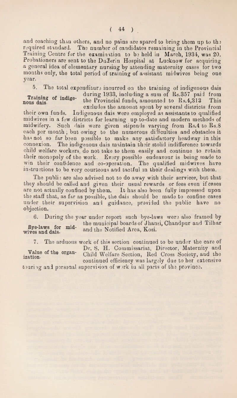 and coaching than others, and no pains are spared to bring them up to th3 required standard. The number of candidates remaining in the Provincial Training Centre for the examination to be held in March, 1934, was 20. Probationers are sent to the Dufferin Hospital at Lucknow for acquiring a general idea of elementary nursing by attending maternity cases for two months only, the total period of training of assistant midwivos being oue year. 5. The total expenditure incurred on the training of indigenous dais T . . . during 1933, including a sum of Rs.357 paid from nous^dais* ° m Provincial funds, amounted to Rs.4,313 This excludes the amount spent by several districts from their own funds. Indigenous dais were employed as assistants to qualified midwives in a few districts for learning up to-date and modern methods of midwifery. Such dais were given stipends varying from Rs.4 to Rs.8 each per month ; but owing to the numerous difficulties and obstacles it has not so far been possible to make any satisfactory headway in this connexion. The indigenous dais maintain their stolid indifference towards child welfare workers, do not take to them easily and continue to retain their monopoly of the work. Every possible endeavour is being made to win their confidence and co-operation. The qualified midwives have instructions to be very courteous and tactful in their dealings with them. The public are also advised not to do away with their services, but that they should be called and given their usual rewards or fees even if cases are not actually confined by them. It has also been fully impressed upon the staff that, as far as possible, the dais should be made to confine cases under their supervision and guidance, provided the public have no objection. 6. During the year under report such bye-laws were also framed by , . the municipal boards of Jhansi, Chandpur and Tilhar wf/etinTdis1 -d the Not.fied Area, Kosi. 7. The arduous work of this section continued to be under the care of Dr. S. H. Commissariat, Director, Maternity and ization6 organ* Child Welfare Section, Red Cross Society, aud the continued efficiency was largely due to her extensive fiourieg and personal supervision of w>rk in all parts of the provinc; i a * ^ •