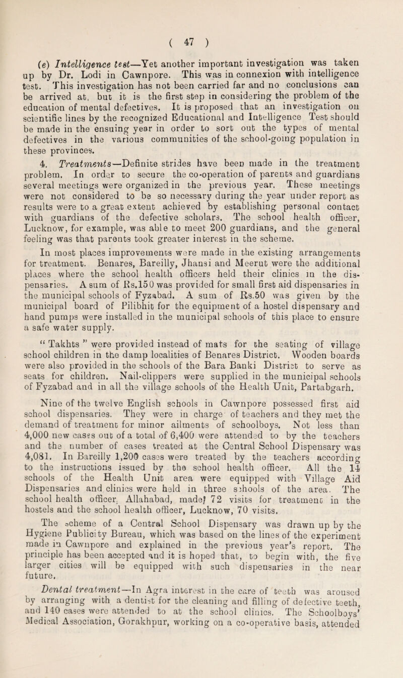 (e) Intelligence test—Yet another important investigation was taken up by Dr. Lodi in Cawnpore. This was in connexion with intelligence test. This investigation has not been carried far and no conclusions can be arrived at, but it is the first step in considering the problem of the education of mental defectives. It is proposed that an investigation on scientific lines by the recognized Educational and Intelligence Test should be made in the ensuing year in order to sort out the types of mental defectives in the various communities of the school-going population in these provinces. 4. Treatments—Definite strides have been made in the treatment problem. In order to secure the co-operation of parents and guardians several meetings were organized in the previous year. These meetings were not considered to be so necessary during the year under report as results were to a great extent achieved by establishing personal contact with guardians of the defective scholars. The school health officer, Lucknow, for example, was able to meet 200 guardians, and the general feeling was that parents took greater interest in the scheme. In most places improvements were made in the existing arrangements for treatment. Benares, Bareilly, Jhansi and Meerut were the additional places where the school health officers held their clinics in the dis¬ pensaries. A sum of Bs.150 was provided for small first aid dispensaries in the municipal schools of Fyzabad. A sum of Rs.50 was given by the municipal board of Pilibhit for the equipment of a hostel dispensary and hand pumps were installed in the municipal schools of this place to ensure a safe water supply. “ Takhts ” were provided instead of mats for the seating of village school children in the damp localities of Benares District. Wooden boards were also provided in the schools of the Bara Banki District to serve as seats for children. Nail-clippers were supplied in the municipal schools of Fyzabad and in all the village schools of the Health Unit, Partabgarh. Nine of the twelve English schools in Cawnpore possessed first aid school dispensaries. They were in charge of teachers and they met the demand of treatment for minor ailments of schoolboys. Not less than 4,000 new cases out of a total of 6,400 were attended to by the teachers and the number of cases treated at the Central School Dispensary was 4,081. In Bareilly 1,200 cases were treated by the teachers according to the instructions issued by the school health officer. All the 14 schools of the Health Unit area were equipped with Village Aid Dispensaries and clinics were held in three schools of the area. The school health officer, Allahabad, madef 72 visits for treatment in the hostels and the school health officer, Lucknow, 70 visits. The ocheme of a Central School Dispensary was drawn up by the Hygiene Publicity Bureau, which was based on the lines of the experiment made in Cawnpore and explained in the previous year’s report. The principle has been accepted and it is hoped that, to begin with, the five larger cities will be equipped with such dispensaries in the near future. Dental treatment -In Agra interest in the care of teeth was aroused by arranging with a dentist for the cleaning and filling of defective teeth, and 140 cases were attended to at the school clinics. The Schoolboys’ Medical Association, Gorakhpur, working on a co-operative basis, attended