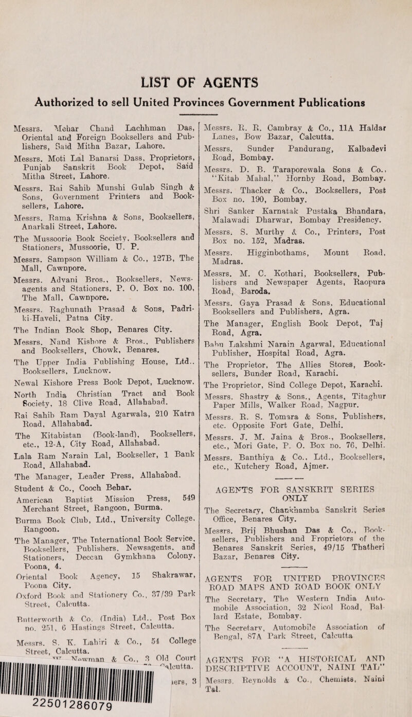 LIST OF AGENTS Authorized to sell United Provinces Government Publications Messrs. Mehar Chand Lachhman Das, Oriental and Foreign Booksellers and Pub¬ lishers, Said Mifcha Bazar, Lahore. Messrs. Moti Lai Banarsi Dass, Proprietors, Punjab Sanskrit Book Depot, Said Mitha Street, Lahore. Messrs. Bai Sahib Munshi Gulab Singh & Sons, Government Printers and Book¬ sellers, Lahore. Messrs. Rama Krishna & Sons, Booksellers, Anarkali Street, Lahore. The Mussoorie Book Society. Booksellers and Stationers, Mussoorie, U. P. Messrs. Sampson William & Co., 127B, The Mall, Cawnpore. Messrs. Advani Bros., Booksellers, News¬ agents and Stationers. P. 0. Box no. 100, The Mall, Cawnpore. Messrs. Baghunath Prasad & Sons, Padri- ld-Haveli, Patna City. The Indian Book Shop, Benares City. Messrs. Nand Kishore & Bros.. Publishers and Booksellers, Chowk, Benares. The Upper India Publishing House, Ltd.. Booksellers, Lucknow. Newal Kishore Press Book Depot, Lucknow. North India Christian Tract and Book Society, 18 Clive Bead, Allahabad. Bai Sahib Bam Daval Agarwala, 210 Katra Boad, Allahabad. The Kitabistan (Book-land), Booksellers, etc., 12-A, City Boad, Allahabad. Lala Bam Narain Lai, Bookseller, 1 Bank Boad, Allahabad. The Manager, Leader Press, Allahaoad. Student & Co., Cooch Behar. American Baptist Mission Press, 549 Merchant Street, Bangoon, Burma. Burma Book Club, Ltd., University College, Bangoon. The Manager, The International Book Service, Booksellers, Publishers. Newsagents, and Stationers, Deccan Gymkhana Colony, Poona, 4. Oriental Book Agency, 15 Shakrawar, Poona City. Oxford Book and Stationery Co., 37/39 Park Street, Calcutta. Butterworth & Co. (India) Ltd.. Post Box no. 251, G Hastings Street, Calcutta. Messrs. S. K. Lahiri & Co., 54 College Street, Calcutta. TTT Mowman & Co., 3 Old Court Calcutta. iers, 3 22501286079 Messrs. B. B. Cambray & Co., 11A Haidar Lanes, Bow Bazar, Calcutta. Messrs. Sunder Pandurang, Kalbadevi Boad, Bombay. Messrs. D. B. Taraporewala Sons & Co.. “Kitab Mahal,” Hornby Boad, Bombay. Messrs. Thacker & Co., Booksellers, Post Box no. 190, Bombay. Shri Sanker Karnatak Pustaka Bhandara, Malawadi Dharwar, Bombay Presidency. Messrs. S. Murthy & Co., Printers, Post Box no. 152, Madras. Messrs. Higginbothams, Mount Boad, Madras. Messrs. M. C. Kothari, Booksellers, Pub¬ lishers and Newspaper Agents, Baopura Boad, Baroda. Messrs. Gaya Prasad & Sons, Educational Booksellers and Publishers, Agra. The Manager, English Book Depot, Taj Boad, Agra. Baku Lakshmi Narain Agarwal, Educational Publisher, Plospital Boad, Agra. The Proprietor, The Allies Stores, Book¬ sellers, Bunder Boad, Karachi. The Proprietor, Sind College Depot, Karachi. Messrs. Shastry & Sons., Agents, Titaghur Paper Mills, Walker Boad, Nagpur. Messrs. B. S. Tomara & Sons, Publishers, etc. Opposite Fort Gate, Delhi. Messrs. J. M. Jaina & Bros., Booksellers, etc., Mori Gate, P. O. Box no. 76, Delhi. Messrs. Banthiya & Co., Ltd., Booksellers, etc., Kutchery Boad, Ajmer. AGENTS FOB SANSKBIT SEBIES ONLY The Secretary, Chaukhamba Sanskrit Series Office, Benares City. Messrs. Brij Bhushan Das & Co., Book¬ sellers, Publishers and Proprietors of the Benares Sanskrit Series, 49/15 Thatheri Bazar, Benares City. AGENTS FOB UNITED PBOVINCES BOAD MAPS AND BOAD BOOK ONLY The Secretary, The Western India Auto¬ mobile Association, 32 Nicol Boad, Bai lard Estate, Bombay. The Secretary, Automobile Association of Bengal, 87A Park Street, Calcutta AGENTS FOB “A HISTOBICAL AND DESCBIPTIVE ACCOUNT, NAINI TAL” Messrs Beynolds & Co., Chemists, Naini Tal,