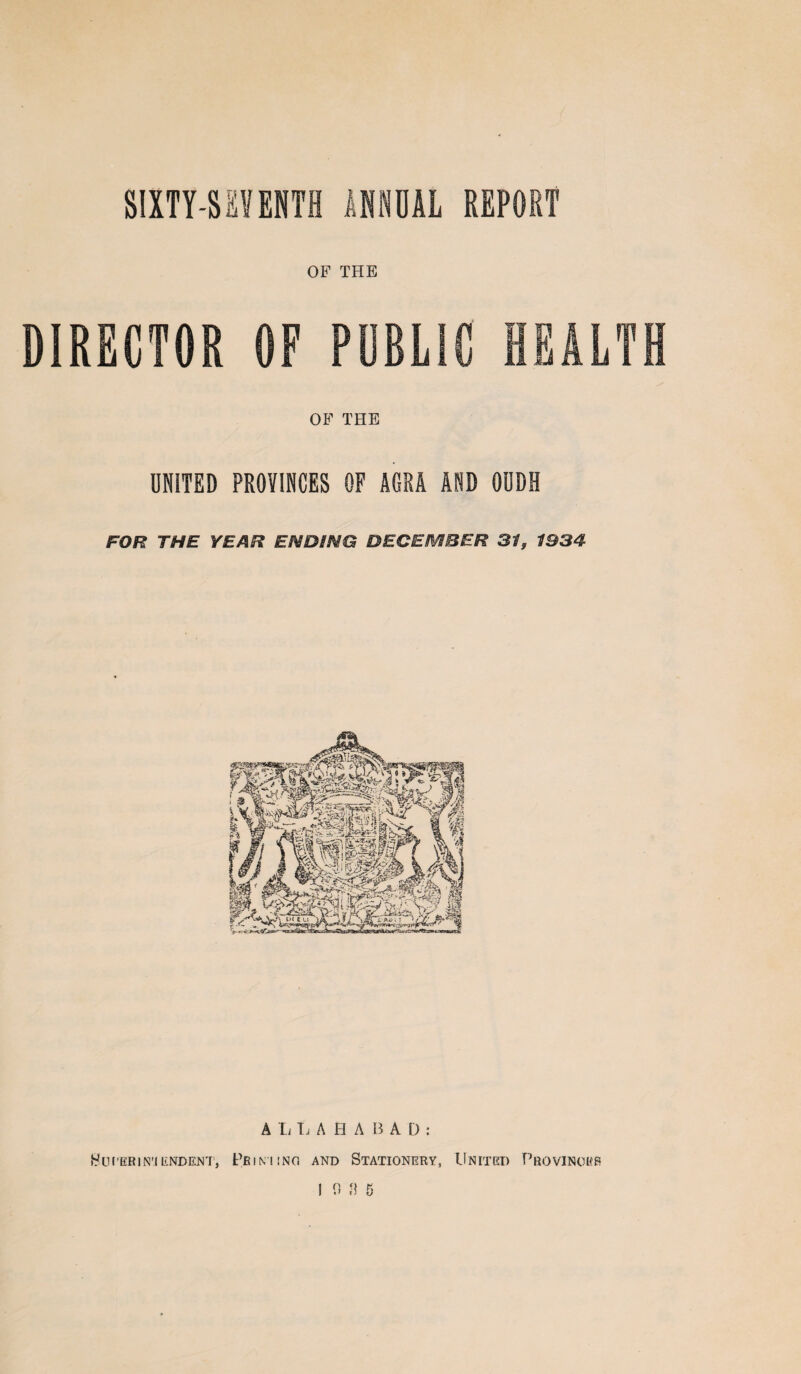 SIXTY-SEVENTH f,USUAL REPORT OF THE DIRECTOR OF PUBLIC HEALTH OF THE UNITED PROVINCES OF AGRA AND OUDH FOR THE YEAR ENDING DECEMBER 31, 1934 A L L AHA B A D : Sui’ERIN'l UNDENT, PfilMINd AND STATIONERY, UNITED PrOVINOKB