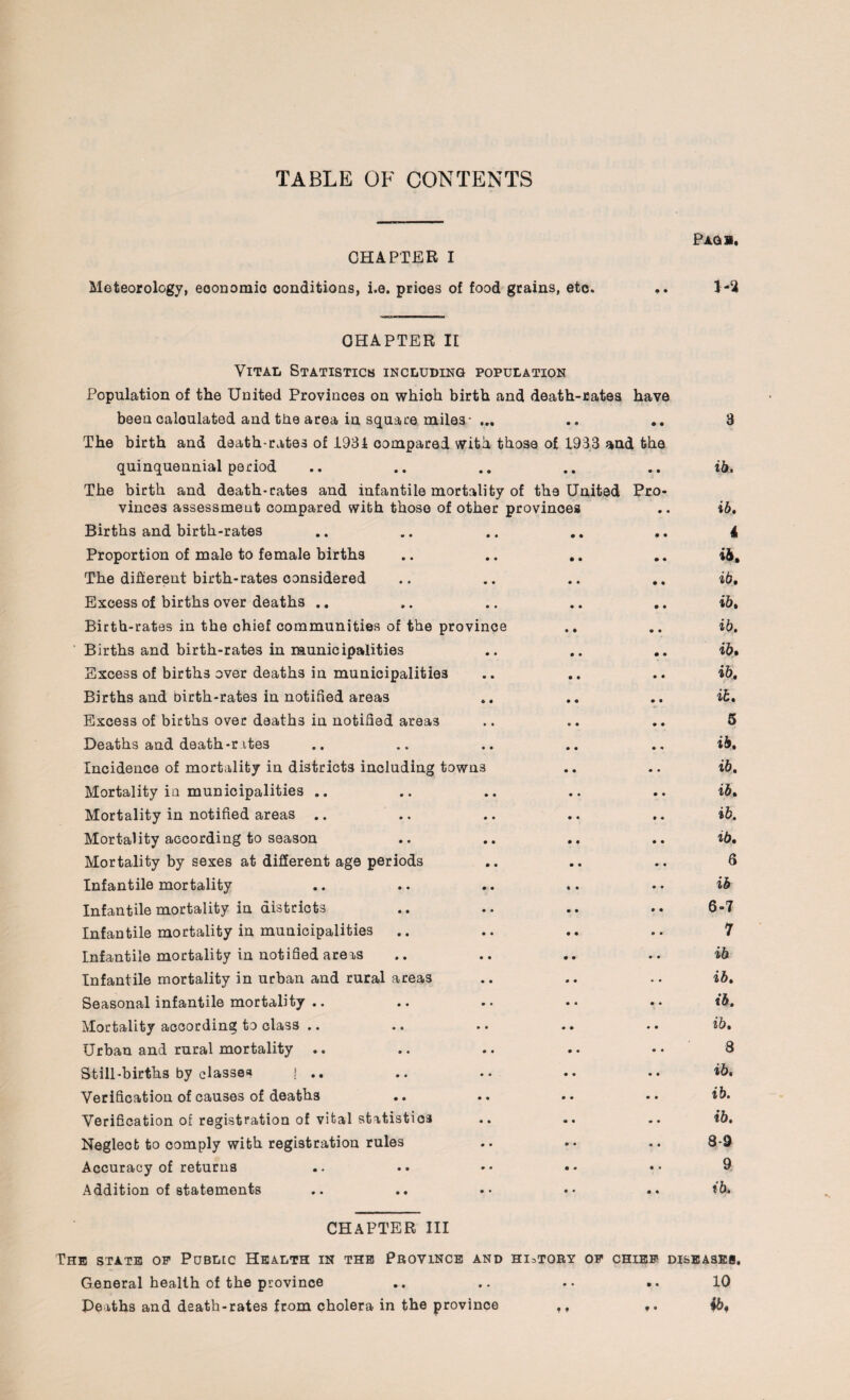 TABLE OF CONTENTS CHAPTER I Meteorology, eoonomio conditions, i.e. prices of food grains, etc. Pagb. 1-2 CHAPTER II Vital Statistics including population Population of the United Provinces on which birth and death-rates have been calculated and the area in square miles 0 • • • 3 The birth and death-rates of 1931 compared with those of 1933 and the quinquennial period ib. The birth and death-cate3 and infantile mortality of the United vinces assessment compared with those of other provinces Pro- • 4 ib. Births and birth-rates • • • • • • 4 Proportion of male to female births • • • • • ♦ ib. The different birth-rates considered • • • 4 • • ib. Excess of births over deaths .. • • • 0 • • ib. Birth-rates in the chief communities of the province 0 • • • ib. Births and birth-rates in municipalities .. • 4 • • ib. Excess of births over deaths in municipalities <* • • • • • ib. Births and birth-rates in notified areas «* « • • • • ib. Excess of births over deaths in notified areas • • « • • • 5 Deaths and death-r ites • • • • • 4 ib. Incidence of mortality in districts including town3 • • • 4 ib. Mortality in municipalities .. • • • « • • ib. Mortality in notified areas .. • • • • • 4 ib. Mortality according to season • • • • • • ib. Mortality by sexes at different age periods • • • • • 4 6 Infantile mortality • • « • • 4 ib Infantile mortality in districts • • • • • • 6-7 Infantile mortality in municipalities • • « • a # 7 Infantile mortality in notified areas • • • • • 4 ib Infantile mortality in urban and rural areas • • * • • • ib. Seasonal infantile mortality .. • • • 4 • 4 ib. Mortality according to class .. » • • 0 • • ib. Urban and rural mortality .. 0 • 0 0 • 4 8 Still-births by classes ! .. • • 0 0 • 4 ib. Verification of causes of deaths • • 0 0 • 4 ib. Verification of registration of vital statistics * • 0 0 «r 4 ib. Neglect to comply with registration rules • • 0 • * 4 8-9 Accuracy of returns 0 • 0 0 • * 9 Addition of statements » • 0 • • • ib. CHAPTER III The state op Public Health in the Province AND HI =TORY OP CHIEF DISEASES. General health of the province 0 • • • • 4 10 Deaths and death-rates from cholera in the province • * f « ib.