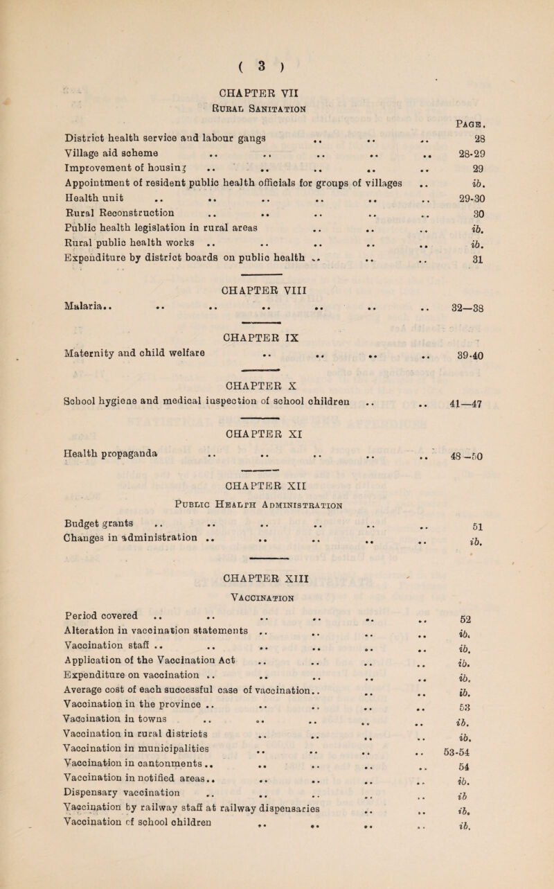 CHAPTER VII Rural Sanitation District health service and labour gangs Village aid scheme Improvement of housing Appointment of resident public health officials for groups of villages Health unit Rural Reconstruction Public health legislation in rural areas Rural public health works .. Expenditure by district boards on public health CHAPTER VIII Malaria.. Maternity and child welfare CHAPTER IX CHAPTER X School hygiene and medical inspection of school children CHAPTER XI Health propaganda CHAPTER XII Public Health Administration Budget grants Changes in administration .. Page. 28 28- 29 29 ib. 29- 30 30 ib. ib. 31 32—38 3940 41—47 48—50 51 ib. CHAPTER XIII Vaccination Period covered Alteration in vaccination statements .. Vaccination staff .. Application of the Vaccination Act Expenditure on vaccination .. Average cost of each successful case of vaccination.. Vaccination in the province .. Vaccination in towns Vaccination in rural districts Vaccination in municipalities Vaccination in cantonments.. Vaccination in notified areas.. Dispensary vaccination Vaccination by railway staff at railway dispensaries Vaccination of school children 52 ib. ib. ib. ib. ib. 53 ib. ib. 53-54 54 ib. ib ib, ib.