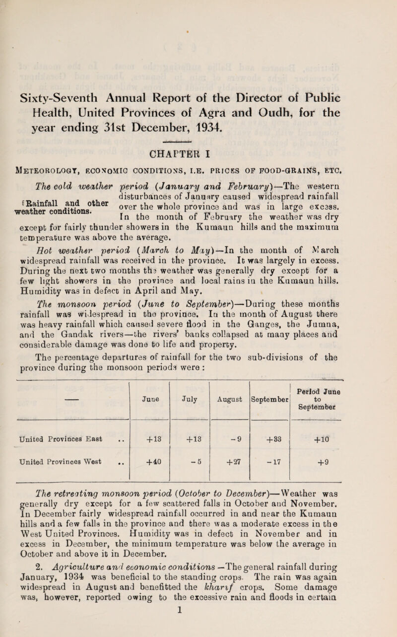 Sixty-Seventh Annual Report of the Director of Public Health, United Provinces of Agra and Oudh, for the year ending 31st December, 1934. CHAPTER I Meteorology, economic conditions, i.e. prices of food-grains, etc. The cold weather period (January and February)—The western disturbances of January caused widespread rainfall Rainfall and other over the whole province and was in large excess. In the month or February the weather was dry except for fairly thunder showers in the Kumaun hills and the maximum temperature was above the average. Hot weather period (March to May)—In the month of March widespread rainfall was received in the province. It was largely in excess. During the next two months the weather was generally dry except for a few light showers in the province and local rains in the Kumaun hills. Humidity was in defect in April and May. The monsoon period (June to September)—During these months rainfall was widespread in the province. In the month of August there was heavy rainfall which caused severe flood in the Ganges, the Jumna, and the Gandak rivers—the rivers' banks collapsed at many places and considerable damage was done to life and property. The percentage departures of rainfall for the two sub-divisions of the province during the monsoon periods were : June July August September Period June to September United Provinces East « • + 13 + 13 -9 + 33 +10 United Provinces West • • +40 -5 + 27 -17 +9 The retreating monsoon period (October to December)—Weather was generally dry except for a few scattered falls in October and November. In December fairly widespread rainfall occurred in and near the Kumaun hills and a few falls in the province and there was a moderate excess in the West United Provinces. Humidity was in defect in November and in excess in December, the minimum temperature was below the average in October and above it in December. 2. Agriculture and eeoriomic conditions —The general rainfall during January, 1934 was beneficial to the standing crops. The rain was again widespread in August and benefitted the khamf crops. Some damage was, however, reported owing to the excessive rain and floods in certain