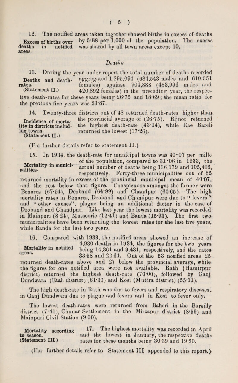 12. The notified areas taken together showed births in excess of deaths Excess of births over by 5*88 per 1,000 of the population. The excess deaths in notified was shared by all town areas except 10, areas. Deaths 13. During the year under report the total number of deaths recorded Deaths and death- aggregated 1,295,094 (681,543 males and 610,551 rates. females) against 904,888 (483,996 males and (Statement II.) 420,892 females) in the preceding year, the respec¬ tive death-rates for these years being 26*75 and 18*69 ; the mean ratio for the previous five years was 23'87. 14. Twenty-three districts out of 48 returned death-rates higher than Incidence of morta- tl1le provincial average of (26-75?). Bijnor returned lity in districts includ- the highest death-rate (43*14), while Kae Bareli. ing towns. returned the lowest (17*26). (Statement II.) (For further details refer to statement II.) 15, In 1934, the death-rate for municipal towns was 40*07 per millo of the population, compared to 31*06 in 1933, the paUties^^ himuniei- actual number of deaths being 136,179 and 105,496,. respectively Forty-three municipalities out of 85 returned mortality in excess of the provincial municipal mean of 40*07, and the rest below that figure. Conspicuous amongst the former were Benares (67*54), Deoband (64*99) and Chandpur (60*65). The high mortality rates in Beuares, Deoband and Chandpur were due to “ fevers and “ other causes”, plague being an additional factor in the case of Deoband and Chandpur. Like last year the lowest mortality was recorded in Mainpuri (8 24, Mussoorie (12*41) and Banda (15*93). The first two municipalities have been returning the lowest rates for the last five years, while Banda for the last two years. 16. Compared with 1933, the notified areas showed an increase of 4,930 deaths in 1934, the figures for the two years Mortality in notified being 14,361 and 9,431, respectively, and the rates areaS’ 33*58 and 22*64. Out of the 53 notified areas 25 returned death-rates above and 27 below the provincial average, while the 6gures for one notified area were nob available. Rath (Hamirpur district) returned the highest death-rate (70*00), followed by Ganj Dundwara (Etah district) (61*30) and Kosi (Muttra district) (55*11). The high death-rate in Rath was due to fevers and respiratory diseases,, in Ganj Dundwara duo to plague and fevers and in Kosi to fever only. The lowest death-rates were returned from Baheri io the Bareilly district (7 *41), Chunar Settlement in the Mirzapur district (8*59) and Maiupuri Civil Station (9 00). Mortality according 17- The highest mortality was recorded in A pril1 to season. and the lowest in January, the respective death- (Statement III) rates for these months being 30*39 and 19 20. (For further details refer to Statement III appended to this report.)<