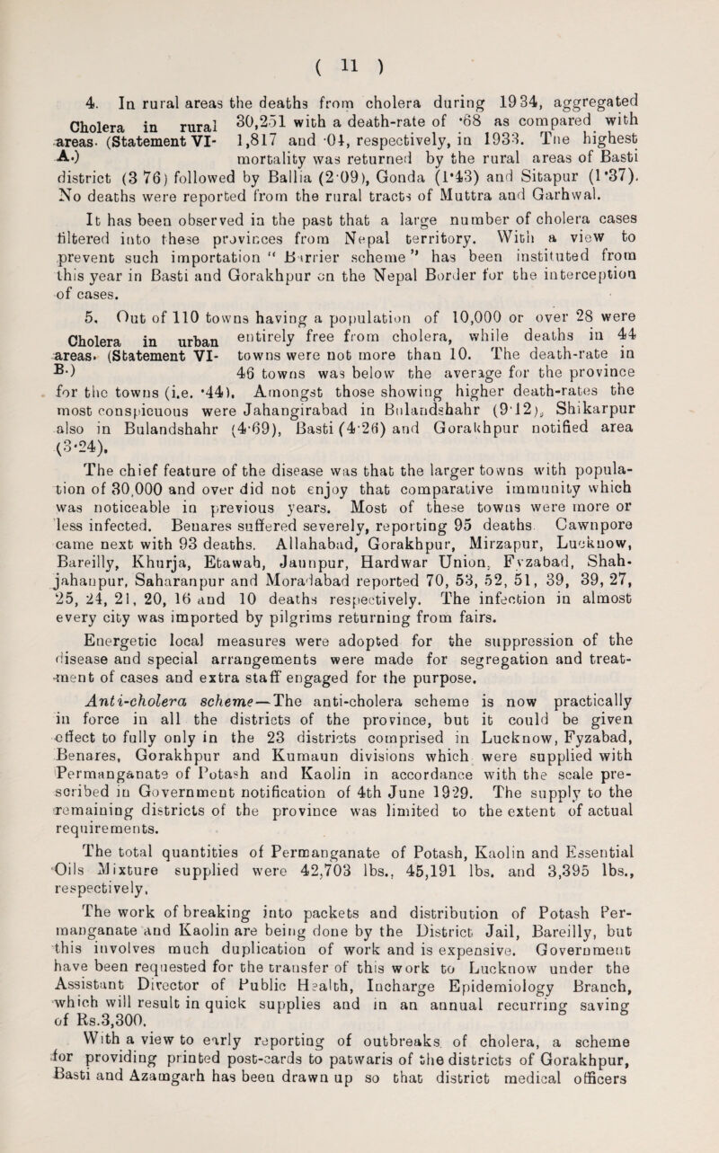 4. In rural areas the deaths from cholera during 1934, aggregated Cholera in rural 30,251 with a death-rate of *68 as compared with areas- (Statement VI- 1,817 and -04, respectively, in 1933. Tne highest A.) mortality was returned by the rural areas of Basti district (3 76) followed by Ballia (2 09), Gonda (1*43) and Sitapur (1*37), No deaths were reported from the rural tracts of Muttra and Garhwal. It has been observed in the past that a large number of cholera cases filtered into these provinces from Nepal territory. With a view to prevent such importation “ Barrier scheme ** has been instituted from this year in Basti and Gorakhpur on the Nepal Border for the interception of cases. 5, Out of 110 towns having a population of 10,000 or over 28 were Cholera in urban entirely free from cholera, while deaths in 44 areas. (Statement VI- towns were nob more than 10. The death-rate in ®*) 46 towns was below the average for the province for the towns (i.e. *44), Amongst those showing higher death-rates the most conspicuous were Jahangirabad iu Bnlandshahr (912).. Shikarpur also in Bulandshahr (4*69), Basti (4 26) and Gorakhpur notified area (3*24), The chief feature of the disease was that the larger towns with popula¬ tion of 30,000 and over did not enjoy that comparative immunity which was noticeable in previous years. Most of these towns were more or less infected. Benares suffered severely, reporting 95 deaths Cawnpore came next with 93 deaths. Allahabad, Gorakhpur, Mirzapur, Lucknow, Bareilly, Khurja, Ebawah, Jaunpur, Hardwar Union. Fvzabad, Shah* jahanpur, Saharanpur and Moradabad reported 70, 53, 52, 51, 39, 39, 27, 25, 24, 21, 20, 16 and 10 deaths respectively. The infection in almost every city was imported by pilgrims returning from fairs. Euergetic local measures were adopted for the suppression of the disease and special arrangements were made for segregation and treat- •m&nt of cases and extra staff* engaged for the purpose. Anti-cholera scheme—The anti-cholera scheme is now practically in force in all the districts of the province, but it could be given effect to fully only in the 23 districts comprised in Lucknow, Fyzabad, Benares, Gorakhpur and Kumaun divisions which were supplied with (Permanganate of Potash and Kaolin in accordance with the scale pre¬ scribed in Government notification of 4th June 1929. The supply to the remaining districts of the province was limited to the extent of actual requirements. The total quantities of Permanganate of Potash, Kaolin and Essential Oils Mixture supplied were 42,703 lbs.. 45,191 lbs. and 3,395 lbs., respectively, The work of breaking into packets and distribution of Potash Per¬ manganate and Kaolin are being done by the District Jail, Bareilly, but this involves much duplication of work and is expensive. Government have been requested for the transfer of this work to Lucknow under the Assistant Director of Public Health, Iucharge Epidemiology Branch, which will result in quick supplies and in an annual recurring saving of Rs.3,300. With a view to early reporting of outbreaks of cholera, a scheme for providing printed post-cards bo patwaris of the districts of Gorakhpur, Basti and Azamgarh has been drawn up so that district medical officers