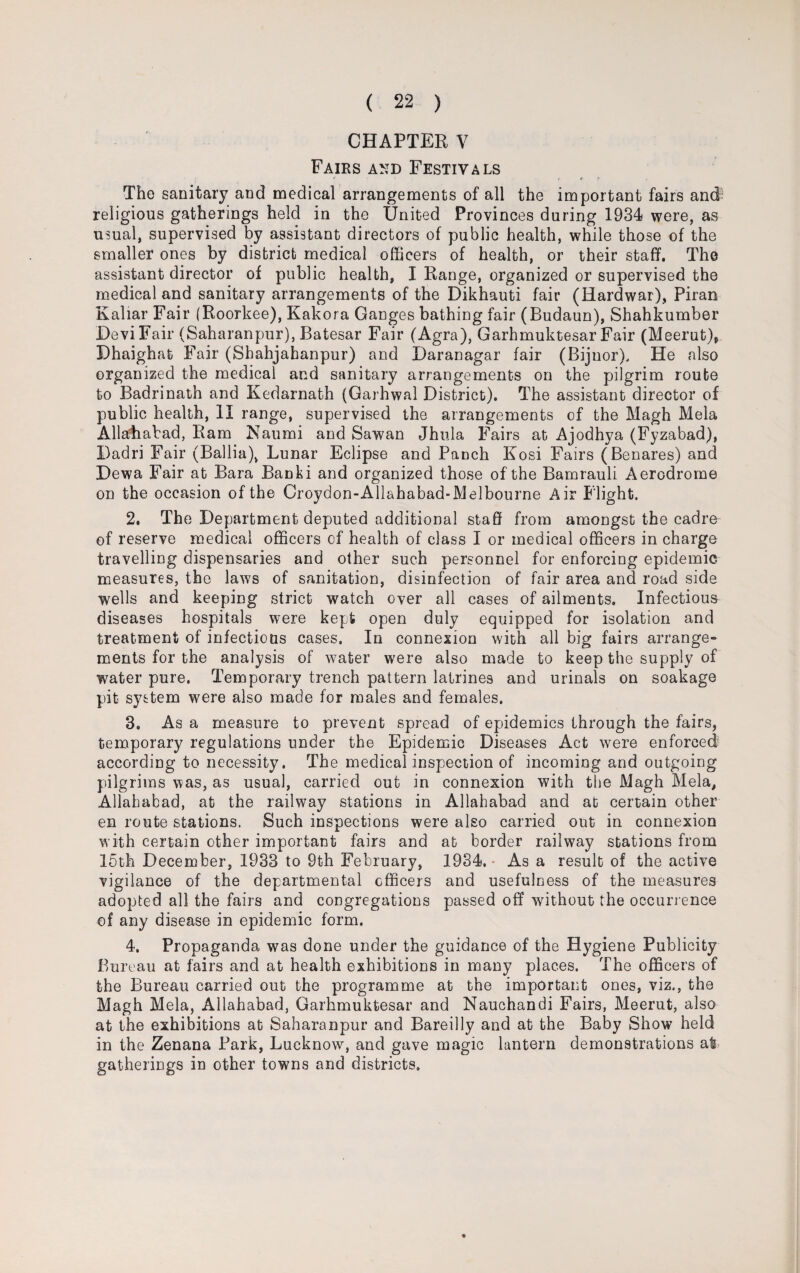 CHAPTER V Fairs and Festivals The sanitary and medical arrangements of all the important fairs and religious gatherings held in the United Provinces during 1934 were, as usual, supervised by assistant directors of public health, while those of the smaller ones by district medical officers of health, or their staff. The assistant director of public health, I Range, organized or supervised the medical and sanitary arrangements of the Dikhauti fair (Hardwar), Piran Kaliar Fair (Roorkee), Kakora Ganges bathing fair (Budaun), Shahkumber Devi Fair (Saharanpur), Batesar Fair (Agra), Garhmuktesar Fair (Meerut), Dhaighat Fair (Sbahjabanpur) and Daranagar fair (Bijnor), He also organized the medical and sanitary arrangements on the pilgrim route to Badrinath and Kedarnath (Garhwal District). The assistant director of public health, II range, supervised the arrangements of the Magh Mela Allahabad, Ram Naumi and Sawan Jhula Fairs at Ajodhya (Fyzabad), Dadri Fair (Ballia), Lunar Eclipse and Panch Kosi Fairs (Benares) and Dewa Fair at Bara Banki and organized those of the Bamrauli Aerodrome on the occasion of the Croydon-Allahabad-Melbourne Air Flight. 2. The Department deputed additional staff from amongst the cadre of reserve medical officers of health of class I or medical officers in charge travelling dispensaries and other such personnel for enforcing epidemic measures, the laws of sanitation, disinfection of fair area and road side wells and keeping strict 'watch over all cases of ailments. Infectious diseases hospitals were kept open duly equipped for isolation and treatment of infectious cases. In connexion with all big fairs arrange- ments for the analysis of water were also made to keep the supply of water pure. Temporary trench pattern latrines and urinals on soakage pit system were also made for males and females. 3. As a measure to prevent spread of epidemics through the fairs, temporary regulations under the Epidemic Diseases Act were enforced according to necessity. The medical inspection of incoming and outgoing pilgrims was, as usual, carried out in connexion with the Magh Mela, Allahabad, at the railway stations in Allahabad and at certain other en route stations. Such inspections were also carried out in connexion with certain other important fairs and at border railway stations from 15th December, 1933 to 9th February, 1934. As a result of the active vigilance of the departmental cfficers and usefulness of the measures adopted all the fairs and congregations passed off -without the occurrence of any disease in epidemic form. 4. Propaganda was done under the guidance of the Hygiene Publicity Bureau at fairs and at health exhibitions in many places. The officers of the Bureau carried out the programme at the important ones, viz., the Magh Mela, Allahabad, Garhmuktesar and Nauchandi Fairs, Meerut, also at the exhibitions at Saharanpur and Bareilly and at the Baby Show held in the Zenana Bark, Lucknow, and gave magic lantern demonstrations at gatherings in other towns and districts.