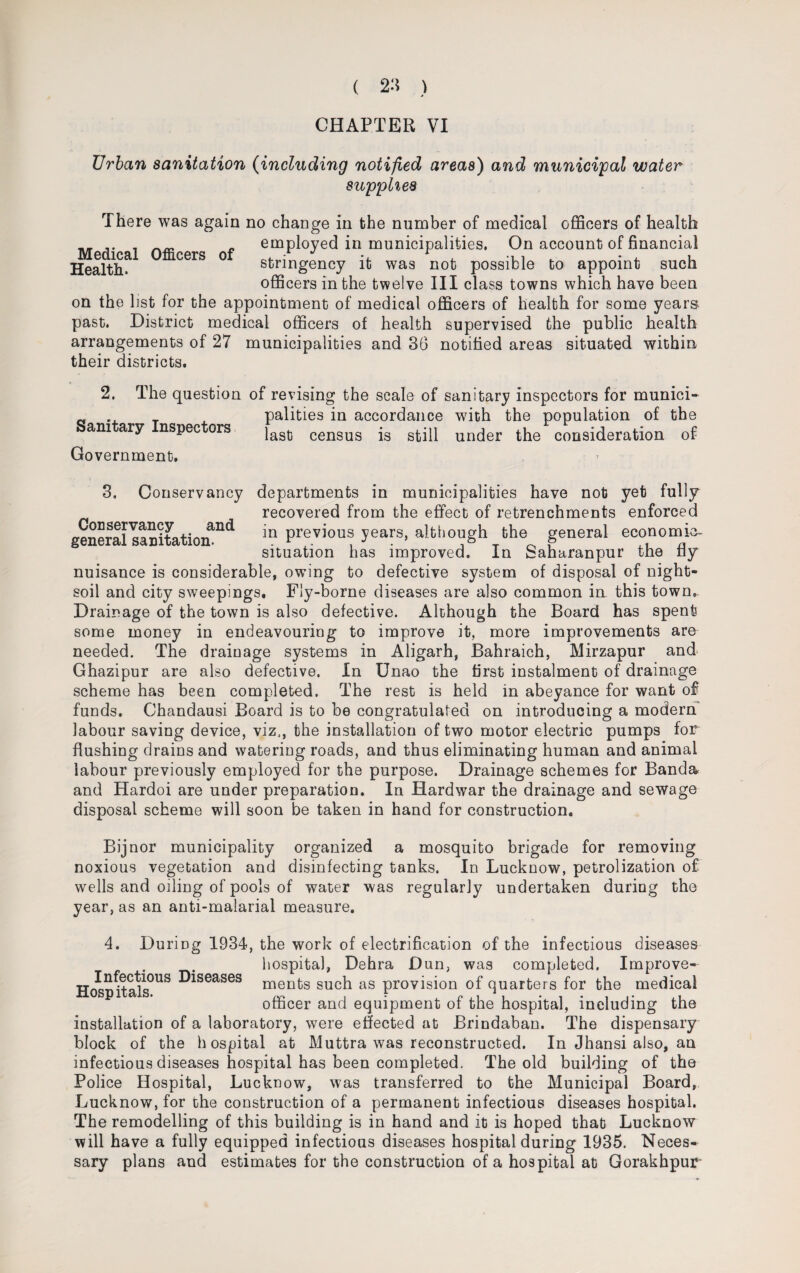CHAPTER VI Urban sanitation (including notified areas) and municipal water supplies There was again no change in the number of medical officers of health __ ,. . f employed in municipalities. On account of financial Health^ CGrS ° stringency it was not possible to appoint such officers in the twelve III class towns which have been on the hst for the appointment of medical officers of health for some years past. District medical officers of health supervised the public health arrangements of 27 municipalities and 36 notified areas situated within their districts. 2. The question of revising the scale of sanitary inspectors for munici- a . _ palities in accordance with the population of the Sanitary Inspectors las0 census is 8tm under the consideration of Government, 3. Conservancy departments in municipalities have not yet fully recovered from the effect of retrenchments enforced generallanitatioif11^ Prev*ous years5 although the general economic- situation has improved. In Saharanpur the fly nuisance is considerable, owing to defective system of disposal of night- soil and city sweepings. Fly-borne diseases are also common in this town,. Drainage of the town is also defective. Although the Board has spent some money in endeavouring to improve it, more improvements are needed. The drainage systems in Aligarh, Bahraich, Mirzapur and Ghazipur are also defective. In Unao the first instalment of drainage scheme has been completed. The rest is held in abeyance for want of funds. Chandausi Board is to be congratulated on introducing a modern labour saving device, viz,, the installation of two motor electric pumps for flushing drains and watering roads, and thus eliminating human and animal labour previously employed for the purpose. Drainage schemes for Banda and Hardoi are under preparation. In Hardwar the drainage and sewage disposal scheme will soon be taken in hand for construction. Bijnor municipality organized a mosquito brigade for removing noxious vegetation and disinfecting tanks. In Lucknow, petrolization of wells and oiling of pools of water was regularly undertaken during the year, as an anti-malarial measure. 4. During 1934, the work of electrification of the infectious diseases hospital, Dehra Dun, was completed. Improve- HospRalsOUS ^seases ments such as provision of quarters for the medical officer and equipment of the hospital, including the installation of a laboratory, were effected at Brindaban. The dispensary block of the hospital at Muttra was reconstructed. In Jhansi also, an infectious diseases hospital has been completed. The old building of the Police Hospital, Lucknow, was transferred to the Municipal Board, Lucknow, for the construction of a permanent infectious diseases hospital. The remodelling of this building is in hand and it is hoped that Lucknow will have a fully equipped infectious diseases hospital during 1935. Neces* sary plans and estimates for the construction of a hospital at Gorakhpur