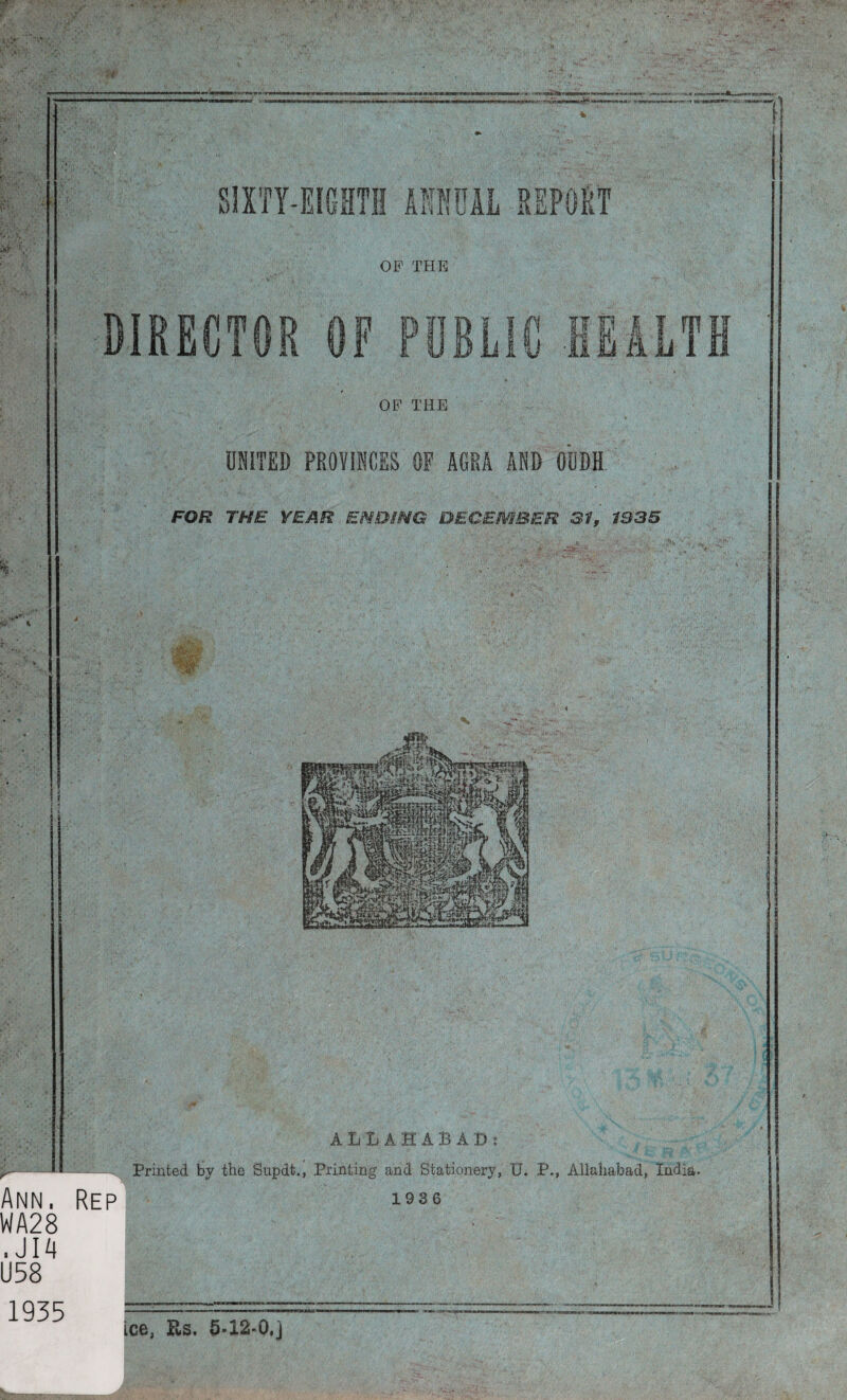 DIRECTOR OF PUBLIC HEALTH OF THE UNITED PROVINCES OF AGRA AND OUDH FOR THE YEAR ENDING DECEMBER 31, 1935 ALLAHABAD: r- - Printed by the Supdt., Printing and Stationery, U. P., Allahabad, India. Ann. Rep 193*5 WA28 . JI4 U58 1935 ice, Rs. 5-12-0.]