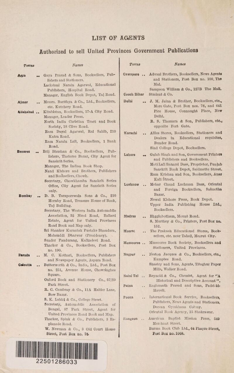 LIST OP AGENTS Authorized to sell United Provinces Government Publications Towns Names Towns Names „ Gaya Prasad & Sons, Booksellers, Pub¬ lishers and Stationers. Lackshmi Narain Agarwal, Educational Publishers, Hospital Road. Manager, English Book Depot, Taj Road. Ajmer .. Messrs. Barithya & Co., Ltd., Booksellers, etc. Kutchery Road. Allahabad .. Kitabistan, Booksellers, 17-A City Road. Manager, Leader Press. North India Christian Tract and Book Society, 18 Clive Road. Ram Dayal Agarwal, Rai Sahib, 210 Katra Pwoad. Lam Narain Lall, Booksellers, 1 Bank Road. Benares ... Brij Bhuslian & Co., Booksellers, Pub¬ lishers, Thateree Bazar, City Agent for Sanskrit Series. Manager, The Indian Book Shop. Nand Kishore and Brothers, Publishers and Booksellers, Chowk. Secretary, Chowkhamba Sanskrit Series Office, City Agent for Sanskrit Series only. Bombay D. B. Taraporewala Sons & Co., 210 Hornby Road, Treasure House of Book, Taj Building. Secretary, The Western India Automobile Association, 32 Nicol Road, Ballard Estate, Agent for United Provinces Road Book and Map only. Sri Shanker Karnatak Pustake Bhandara, Malamddi Dharwar (Presidency). Sunder Pandurang, Kalkadevi Road. Thacker & Co., Booksellers, Post Box no. 190. Baroda .. M. C. Kothari, Booksellers, Publishers and Newspaper Agents, Aspura Road. Calcutta .. Butterworth & Co., India, Ltd., Post Box no. 251, Avenue House, Ohowringhee Square. Oxford Book and Stationery Co., 37/39 Park Street. R. C. Cambray & Co., 11A Haider Lane, Bow Bazar. S. K. Lahiri & Co., College Street. Secretary, Automobile Association of Bengal, 87 Park Street, Agent for United Provinces Road Book and Map. Thacker, Spink & Co., Publishers, 3 Es¬ planade Road. W. Newman & Co., 3 Old Court House Street, Post Box no. 7ft- Cawnpora .. Advani Brothers, Booksellers, News Agents and Stationers, Post Box no. 100, The Mai. Sampson William & Co., 127B The Mall. Cooch Bihar Student & Co. Delhi .. J. M. Jaina & Brother, Booksellers, etc., More Gate, Post Box nos. 76, and 641 Pice House, Connaught Place, New Delhi. R. S. Thomara & Son, Publishers, etc.* opposite Fort Gate. Karachi .. Allies Stores, Booksellers, Stationers and Dealers in Educational requisites, Bunder Road. Sind College Depot, Booksellers. Lahore Gulab Singh and Son, Government Printers and Publishers and Booksellers. MotiLallBanarsi Dass, Proprietor, Punjab Sanskrit Book Depot, Saidmette Street. Ram Krishan and Son, Booksellers, Anar Kali Street. Lusknow .. Mehar Chand Lachman Dass, Oriental and Foreign Booksellers, Saimetha Bazar. Newal Kishore Press, Book Depot. Upper India Publishing House Ltd.; Booksellers. Madras Higginbotham, Mount Road. S. Murthey & Co., Printers, Post Box no. 152. Mcernt .. The Prakash Educational Stores, Book¬ sellers, etc. near Tahsil, Meerut City. Mussooree .. Mussooree Book Society, Booksellers and Stationers, United Provinces. Nagpur .. Neston Jacques & Co., Booksellers, etc.; Kamptee Road. Shastvy and Sons, Agents, Titaghur Paper Mills, Walker Road. Naini Ta! .. Reynold & Co., Chemist, Agent for “A Historical and Descriptive Account Patna .. Raghunath Prasad and Sons, Padri-ki* Haveli. Poona .. International Book Service, Booksellers, Publishers, News Agents and Stationers, Deccan Gymkhana Colony. Oriental Book Agency, 15 Sliakrawar. Rangoon .. American Baptist Mission Press, 549 Merchant Street. Burma Book Club Ltd., 64 Phayre Street, Post Box no. 1068. 22501286033