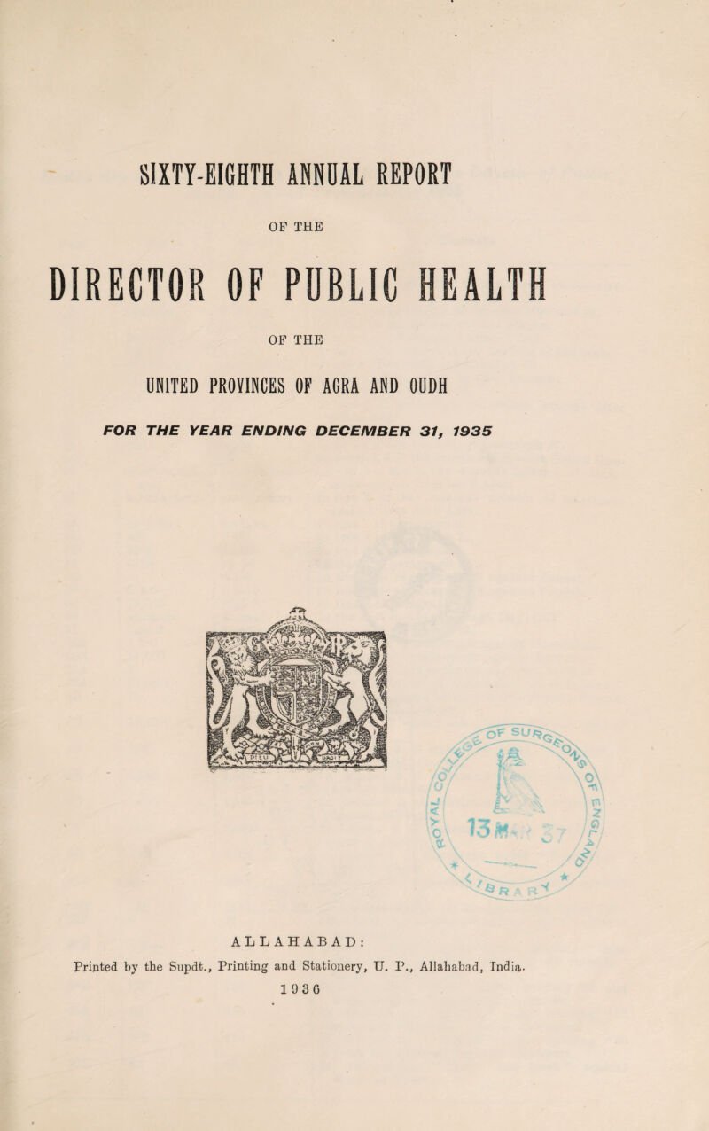 SIXTY-EIGHTH ANNUAL REPORT OF THE DIRECTOR OF PUBLIC HEALTH OF THE UNITED PROVINCES OF AGRA AND OUDH FOR THE YEAR ENDING DECEMBER 31, 1935 ALLAHABAD: Printed by the Supdt., Printing and Stationery, U. P., Allahabad, India-