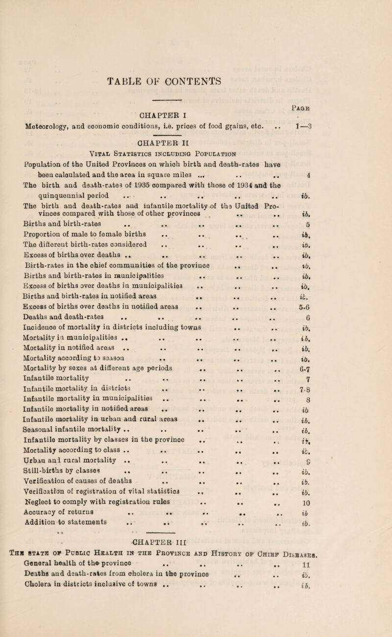 TABLE OF CONTENTS CHAPTER I Meteorology, and economic conditions, i.e. prices of food grains, etc. Page 1—3 CHAPTER II Vital Statistics including Population Population of the United Provinces on which birth and death-rates have been calculated and the area in square miles ... .. ., The birth and death-rates of 1935 compared with those of 1934 and the quinquennial period The birth and death-rate3 and infantile mortality of the United Pro¬ vinces compared with those of other provinces Births and birth-rates Proportion of male to female births The different birth-rates considered Excess of births over deaths .. .. Birth-rates in the chief communities of the province .. Births and birth-rates in municipalities Excess of births over deaths in municipalities Births and birth-rates in notified areas .. Excess of births over deaths in notified areas Deaths and death-rates Incidence of mortality in districts including towns Mortality in municipalities .. Mortality in notified areas .. Mortality according to season Mortality by sexes at different age periods Infantile mortality Infantile mortality in districts Infantile mortality in municipalities Infantile mortality in notified areas Infantile mortality in urban and rural areas Seasonal infantile mortality .. Infantile mortality by classes in the province .. Mortality according to class .. Urban ani rural mortality .. Still-births by classes Verification of causes of deaths Verification of registration of vital statistics Negleot to comply with registration rules Accuracy of returns .. .. .. .. Addition to statements 4 ib. ib. 5 ib. ib. ib. *b. ib. ib. ib. 5- 6 6 ib. i b. ib. ib. 6- 7 7 7- 8 8 ib ib. ib. ib. S ib. ib. ib. 10 ib ib. CHAPTER III The state op Public Health in the Province and History of Chief Diseases. General health of the province .. .. .. .. n Deaths and death-rates from cholera in the province .. .. ib. Cholera in districts inclusive of towns .. .. .. ,,
