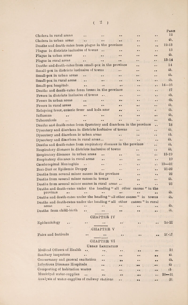 Page Cholera in rural areas • • • • • • 12 Cholera in urban areas • • • • • • ib. Deaths and death-rates from plague in the province • • • • 12-13 Plague in districts inclusive of towns .. • • • • • • 13 Plague in urban areas • • • • • • ib. Plague in rural areas .. .. • * • • • • 13-14 Deaths and death-rates from small-pox in the province • • • • 14 Small-pox in districts inclusive of towns • • • • <* • ib. Small-pox in urban areas • • • • • • ib. Small-pox in rural areas • e • • • • ib. Small-pox hospitals .. >. • • * • • 14—16 Deaths and death-rates from fevers in the province • • • • 17 Fevers in districts inclusive of towns .. • • • • • • ib. Fevers in urban areas .. • * • • • • ib. Fevers in rural areas .. •• • • • • • • ib. Relapsing fever, enteric fever and xala azar • 4 • • a • ib. Influenza ». •• •• • • • • • • ib. Tuberculosis • • • • • • ib. Deaths and death-rates from dysentery and diarrhoea in the province 18 Dysentery and diarrhoea in districts inclusive of towns • • • • ib. Dysentery and diarrhoea in urban areas • 9 * • • • ib. Dysentery and diarrhoea in rural areas.. • • • • • • ib. Deaths and death-rates from respiratory diseases in the province • • ib. Respiratory diseases in districts inclusive of towns • • • • ib. Respiratory diseases in urban areas • • • • • • 18-19 Respiratory diseases in rural areas • • • • • • 19 Cerebrospinal Meningitis • • • • • • 19—21 Beri-Eeri or Epidemic Dropsy • • • • 4 9 21-22 Deaths from several minor causes in the province ♦ • 4 • 22 Deaths from several minor causes in towns • 0 ** • • ib. Deaths from several minor causes in rural areas • * • • • • 23 Deaths and death-rates under the heading “ all other causes ” in the province • • • • • •- • 4 ib. Deaths and death-rates under the heading ‘‘all other causes ” in towns ib. Deaths and death-rates under the heading “ all other causes ” in rural areas .. ♦ • • • • ib. Deaths from child-birth 4 4 • 4 • • ib. CHAPTER IV Epidemiology 4 * • • • • 24-25 .CHAPTER V Fairs and festivals 4 • o • • 4 2027 CHAPTER VI Urban Sanitation Medical Officers of Health .. 4 • c • • 4 23 Sanitary inspectors 4 4 • • • • ib. Conservancy and general sanitation e • • « • t ib. Infectious Diseases Hospitals .. • • • • L • • ib Composting of habitation wastes • • • • 4 4- ih Municipal water-supplies .. ♦ • • 9 • • 28—31 Analysis of water-supplies of railway stations • • • • ♦ * 3L