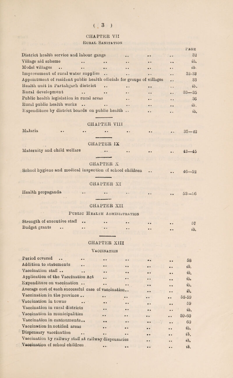 (. 3 ) CHAPTER VII Rural Sanitation Rage District health service and labour gangs .. .. .. 32 Village aid scheme .. .. .. .. .. ib. Model villages .. .. .. .. .. .. ib. Improvement of rural water supplies .. .. .. .. 32-33 Appointment of resident public health officials for groups of villages .. 33 Health uuit in Partabgarh district .. .. .. .. ib. Rural development .. .. .. .. .. 33—35 Public health legislation in rural areas .. .. .. 36 Rural public health works .. .. .. .. .. ib. Expenditure by district boards on public health .. .. .. ib. CHAPTER VIII Malaria •• •• •• * < «. 37—— 42 CHAPTER IX Maternity and child welfare CHAPTER X School hygiene and medical inspection of school children CHAPTER XI Health propaganda CHAPTER XII Public Healih Administration Strength of executive staff .. Budget grants CHAPTER XIIX Vaccination Period covered Addition to statements Vaccination staff .. Application of the Vaccination Act Expenditure on vaccination .. Average cost of each successful case of vaccination.. Vaccination in the province .. Vaccination in towns Vaccination in rural districts Vaccination in municipalities Vaccination in cantonments.. Vaccination in notified areas Dispensary vaccination Vaccination by railway stall at railway dispensaries Vaccination of school children 43—45 46—52 53-56 57 ib. 58 ib. ib, ib. ib. ib. 58- 59 59 ib. 59- 60 60 ib. ib. ib. ib.