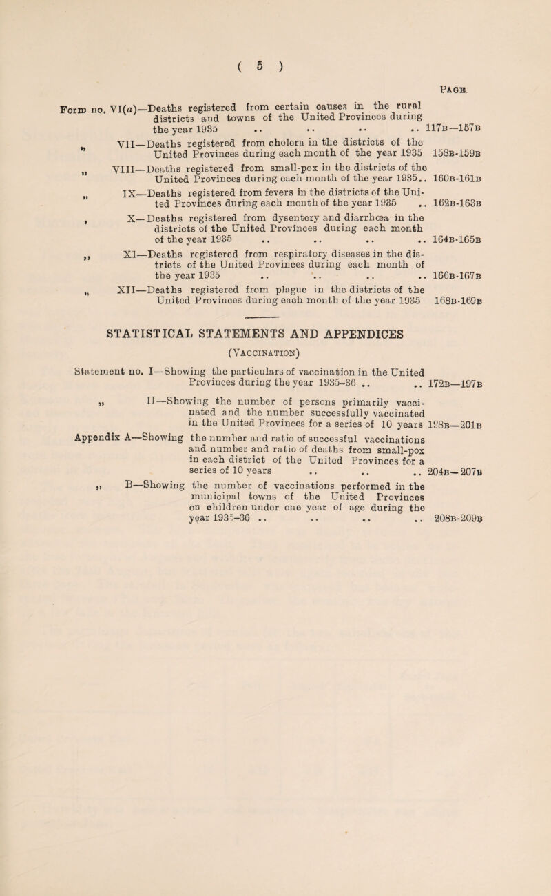 Page Form no. YI(a)—Deaths registered from certain causes in the rural districts and towns of the United Provinces during the year 1935 .. •• •• •• 117b—157b , VII—Deaths registered from cholera in the districts of the United Provinces during each month of the year 1935 158b-.159b „ VIII—Deaths registered from small-pox in the districts of the United Provinces during each month of the year 1935.. 160b-161b IX—Deaths registered from fevers in the districts of the Uni¬ ted Provinces during each month of the year 1935 .. 162b-163b X—Deaths registered from dysentery and diarrhoea in the districts of the United Provinces during each month of the year 1935 .. .. .. .. 164b-165b XI—Deaths registered from respiratory diseases in the dis¬ tricts of the United Provinces during each month of the year 1935 .. .. .. .. 166b-167b XII—Deaths registered from plague in the districts of the United Provinces during each month of the year 1935 168b-169b STATISTICAL STATEMENTS AND APPENDICES (Vaccination) Statement no. I—Showing the particulars of vaccination in the United Provinces during the year 1935-36 .. .. 172b—197b „ IT—Showing the number of persons primarily vacci¬ nated and the number successfully vaccinated in the United Provinces for a series of 10 years 198b—201b Appendix A—Showing the number and ratio of successful vaccinations and number and ratio of deaths from small-pox in each district of the United Provinces for a series of 10 years .. .. .. 204b— 207b „ B—Showing the number of vaccinations performed in the municipal towns of the United Provinces on ohildren under one year of age during the year 193^-36 .. 208b-209b