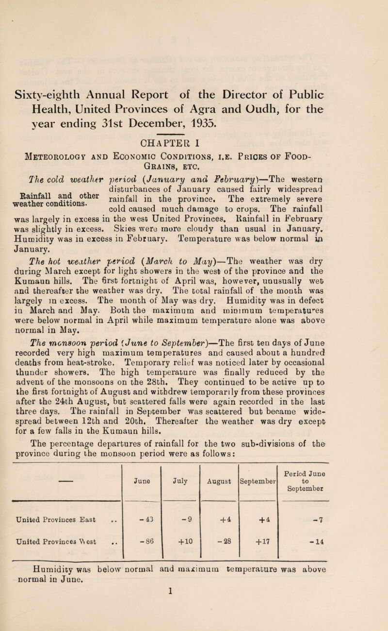 Sixty-eighth Annual Report of the Director of Public Health, United Provinces of Agra and Oudh, for the year ending 31st December, 1935. CHAPTER I Meteorology and Economic Conditions, i.e. Prices of Food- Grains, etc. The cold weather period (January and February)—The western disturbances of January caused fairly widespread Rainfall and other rajnfali in the province. The extremely severe weather conditions. ,, v , ^ mu-rn cold caused much damage to crops, ihe rainfall was largely in excess in the west United Provinces. Rainfall in February was slightly in excess. Skies were more cloudy than usual in January. Humidity was in excess in February. Temperature was below normal in January. The hot weather period (March to May)—The weather was dry during March except for light showers in the west of the province and the Kumaun hills. The first fortnight of April was, however, unusually wet and thereafter the weather was dry. The total rainfall of the month was largely in excess. The month of May was dry. Humidity was in defect in March and May. Both the maximum and minimum temperatures were below normal in April while maximum temperature alone was above normal in May. The monsoon period {June to September)—The first ten days of June recorded very high maximum temperatures and caused about a hundred deaths from heat-stroke. Temporary relief was noticed later by occasional thunder showers. The high temperature was finally reduced by the advent of the monsoons on the 28th. They continued to be active up to the first fortnight of August and withdrew temporarily from these provinces after the 24th August, but scattered falls were again recorded in the last three days. The rainfall in September was scattered but became wide¬ spread between 12th and 20th. Thereafter the weather was dry except for a few falls in the Kumaun hills. The percentage departures of rainfall for the two sub-divisions of the province during the monsoon period were as follows: — June July August September Period June to September United Provinces East -43 -9 + 4 + 4 -7 United Provinces \\ est .. -86 + 10 -28 + 17 -14 Humidity was below normal and maximum temperature was above normal in June.