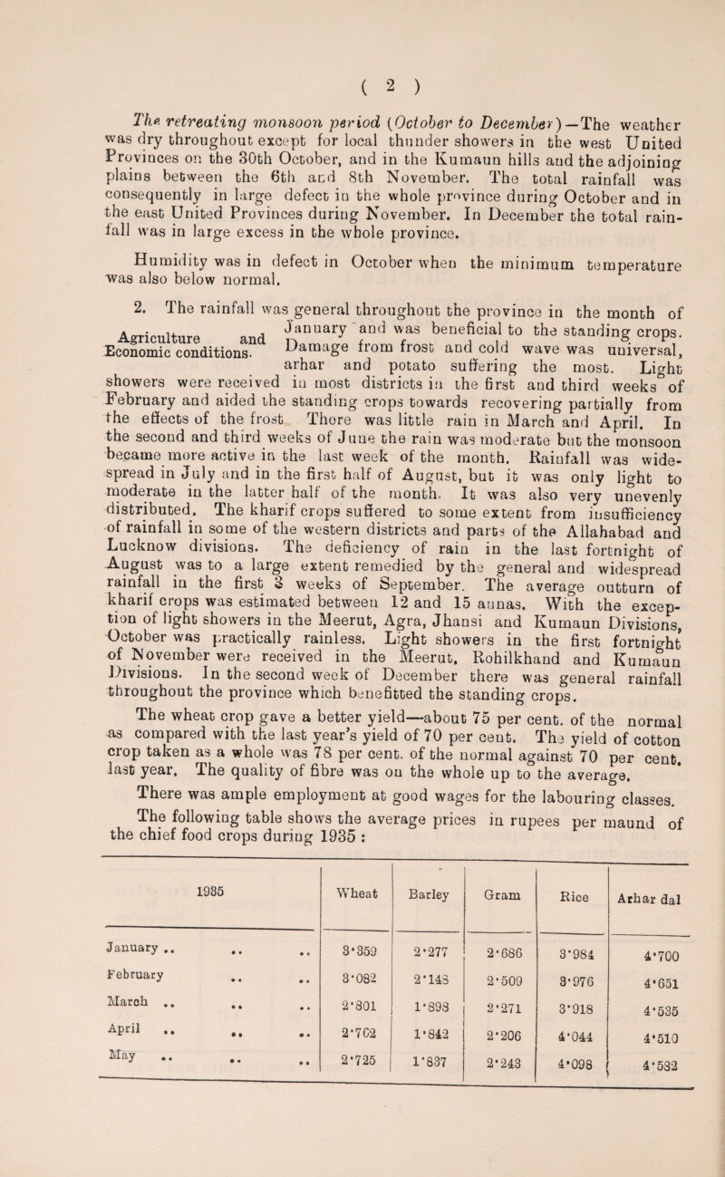 The retreating monsoon period {October to December) — The weather was dry throughout except for local thunder showers in the west United Provinces on the 30th October, and in the Kuraaun hills and the adjoining plains between the 6th and 8th November. The total rainfall was consequently in large defect in the whole province during October and in the east United Provinces during November. In December the total rain¬ fall was in large excess in the whole province. Humidity was in defect in October when the minimum temperature was also below normal. 2, The rainfall was general throughout the province in the month of Agriculture and ^inuary aD(i waS berjeficial to standing crops. Economic conditions. Damage from frost and cold wave was universal, arhar and potato suffering the most. Light showers were received inmost districts in the first and third weeks^of February and aided the standing crops towards recovering partially from the effects of the frost There was little rain in March and April. In the second and third weeks of June the rain was moderate but the monsoon became more active in the last week of the month. Rainfall was wide¬ spread in July and in the first half of August, but it was only light to moderate in the latter half of the month. It was also very unevenly distributed. The kharif crops suffered to some extent from insufficiency of rainfall in some of the western districts and parts of the Allahabad and Lucknow divisions. The deficiency of rain in the last fortnight of August was to a large extent remedied by the general and widespread rainfall in the first 3 weeks of September. The average outturn of kharif crops was estimated between 12 and 15 aunas. With the excep¬ tion of light showers in the Meerut, Agra, Jhansi and Kumaun Divisions, October was practically rainless. Light showers in the first fortnight of November were received in the Meerut. Rohilkhand and Kumaun Divisions. In the second week of December there was general rainfall throughout the province which benefited the standing crops. The wheat crop gave a better yield—about 75 per cent, of the normal as compared with the last year’s yield of 70 per cent. The yield of cotton crop taken as a whole was 78 per cent, of the normal against 70 per cent, last year. The quality of fibre was on the whole up to the average. There was ample employment at good wages for the labouring classes. The following table shows the average prices in rupees per maund of the chief food crops during 1935 : 1935 Wheat Barley Gram Rice Arhar dal January .. • 6 3*359 2*277 2*686 3*984 4*700 February O e 3*082 2*143 2*509 3*976 4*651 March .. ,, • • 2*801 1*898 2*271 3*918 4*535 April • • 2*7C2 1*842 2*206 4*044 4*510 ^ay » « 2*725 1*837 2*243 4*098 4*532